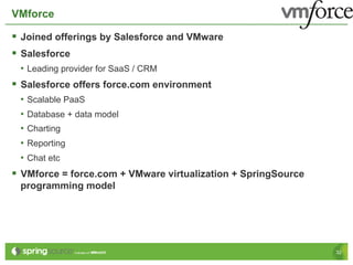 VMforce

§  Joined offerings by Salesforce and VMware
§  Salesforce
 •  Leading provider for SaaS / CRM
§  Salesforce offers force.com environment
 •  Scalable PaaS
 •  Database + data model
 •  Charting
 •  Reporting
 •  Chat etc
§  VMforce = force.com + VMware virtualization + SpringSource
 programming model




                                                                 32
 