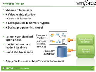 vmforce Vision

§  VMforce = force.com
§  + VMware virtualization
  •  Offers IaaS foundation
§  + SpringSource tc Server / Hyperic
§  + Spring programming model

                              force.com
§  i.e. run your standard     Platform
  Spring Apps                                       SpringSource
                               Services               tc Server
§  Use force.com data         (charts,
  model / database             reports)
                                                      VMware
§  …and charts / reports           Force.com         vSphere
                                    Database


§  Apply for the beta at http://www.vmforce.com/

                                                                33
 