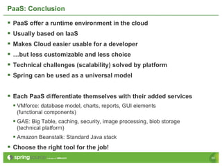 PaaS: Conclusion

§  PaaS offer a runtime environment in the cloud
§  Usually based on IaaS
§  Makes Cloud easier usable for a developer
§  …but less customizable and less choice
§  Technical challenges (scalability) solved by platform
§  Spring can be used as a universal model

§  Each PaaS differentiate themselves with their added services
  §  VMforce: database model, charts, reports, GUI elements
   (functional components)
  §  GAE: Big Table, caching, security, image processing, blob storage
   (technical platform)
  §  Amazon Beanstalk: Standard Java stack
§  Choose the right tool for the job!
                                                                          35
 