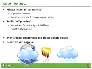 Cloud might be...

•  Private /internal “on premise”
   –  In your data center
   –  Useful in particular for larger organizations
•  Public “off premise”
   –  Hosted and Operated by a third Party
   –  Ideal for Startups etc


•  Even smaller enterprises can create private clouds
•  Based on virtualization




                                                        5
 