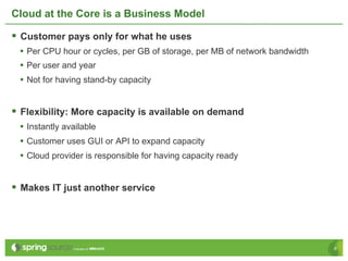 Cloud at the Core is a Business Model

§  Customer pays only for what he uses
 •  Per CPU hour or cycles, per GB of storage, per MB of network bandwidth
 •  Per user and year
 •  Not for having stand-by capacity


§  Flexibility: More capacity is available on demand
 •  Instantly available
 •  Customer uses GUI or API to expand capacity
 •  Cloud provider is responsible for having capacity ready


§  Makes IT just another service




                                                                             6
 