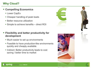 Why Cloud?

§  Compelling Economics
  •  Lower CapEx
  •  Cheaper handling of peak loads
  •  Better resource utilization
  •  Simple to achieve benefits – direct ROI


§  Flexibility and better productivity for
  development
  •  Much easier to set up environments
  •  Feasible to have production-like environments
   quickly and cheaply available
  •  Indirect: Better productivity leads to cost
   saving / better time to market




                                                     7
 