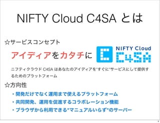 NIFTY Cloud C4SA とは
☆サービスコンセプト

 アイディアをカタチに
 ニフティクラウド C4SA はあなたのアイディアを"すぐに"サービスにして提供す
 るためのプラットフォーム

☆方向性
 ・開発だけでなく運用まで使える...
