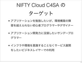 NIFTY Cloud C4SA の
       ターゲット
• アプリケーションを勉強したいが、環境構築の障
壁を越えられない初心者プログラマーやデザイナー

• アプリケーション開発力に没頭したいサンデープロ
グラマー

• インフラや環...