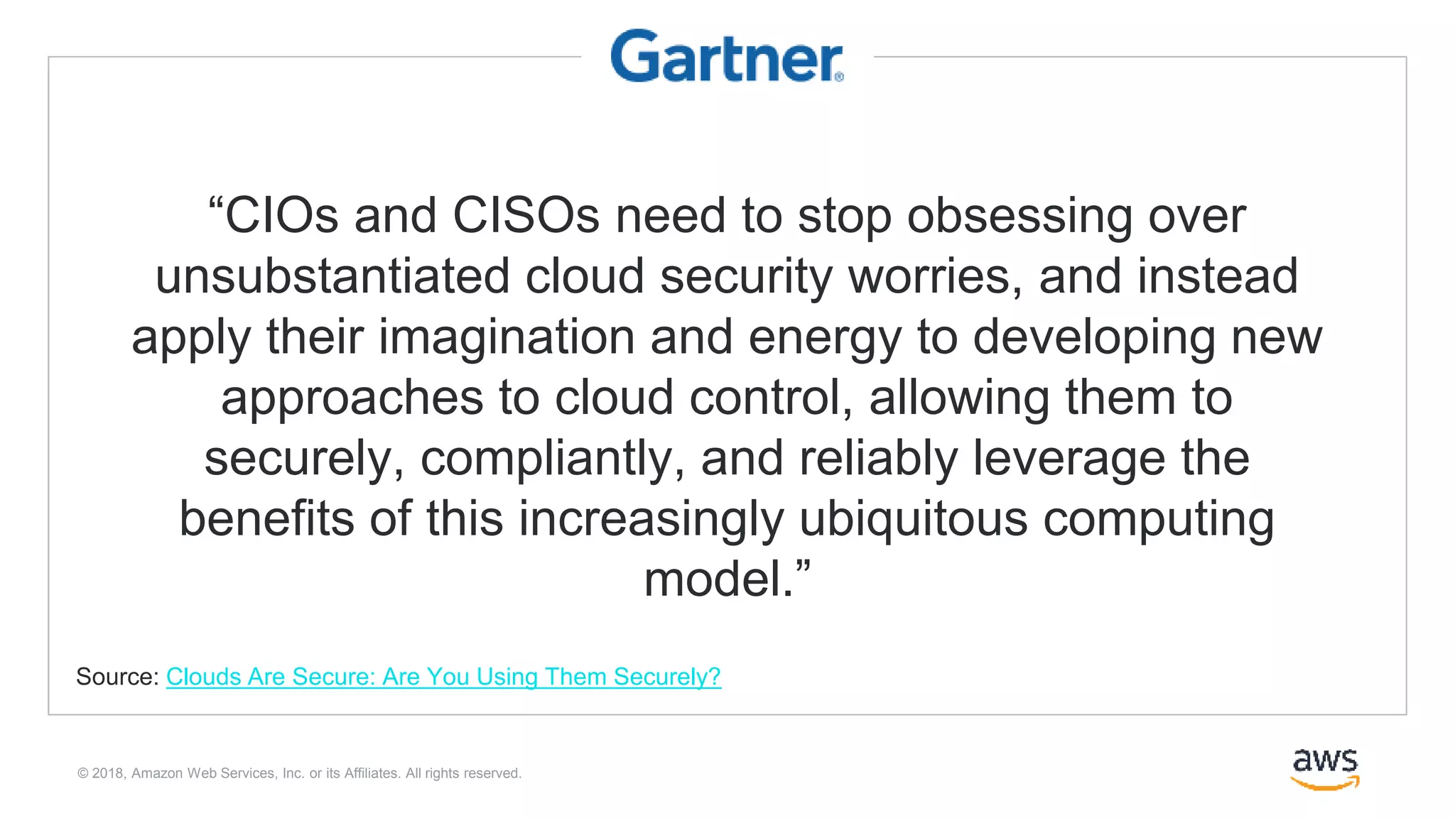 © 2018, Amazon Web Services, Inc. or its Affiliates. All rights reserved.
“CIOs and CISOs need to stop obsessing over
unsubstantiated cloud security worries, and instead
apply their imagination and energy to developing new
approaches to cloud control, allowing them to
securely, compliantly, and reliably leverage the
benefits of this increasingly ubiquitous computing
model.”
Source: Clouds Are Secure: Are You Using Them Securely?
 