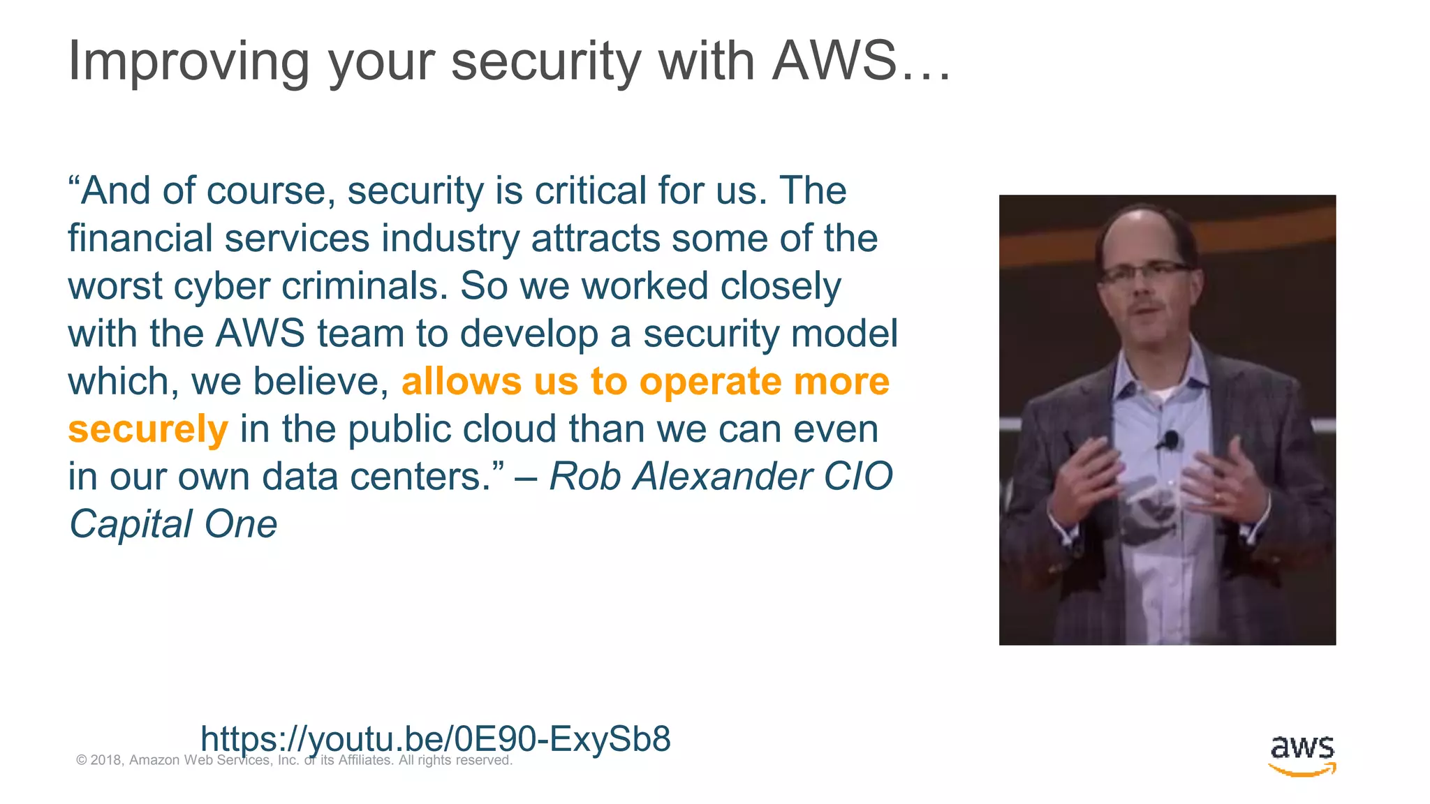 © 2018, Amazon Web Services, Inc. or its Affiliates. All rights reserved.
Improving your security with AWS…
“And of course, security is critical for us. The
financial services industry attracts some of the
worst cyber criminals. So we worked closely
with the AWS team to develop a security model
which, we believe, allows us to operate more
securely in the public cloud than we can even
in our own data centers.” – Rob Alexander CIO
Capital One
https://youtu.be/0E90-ExySb8
 