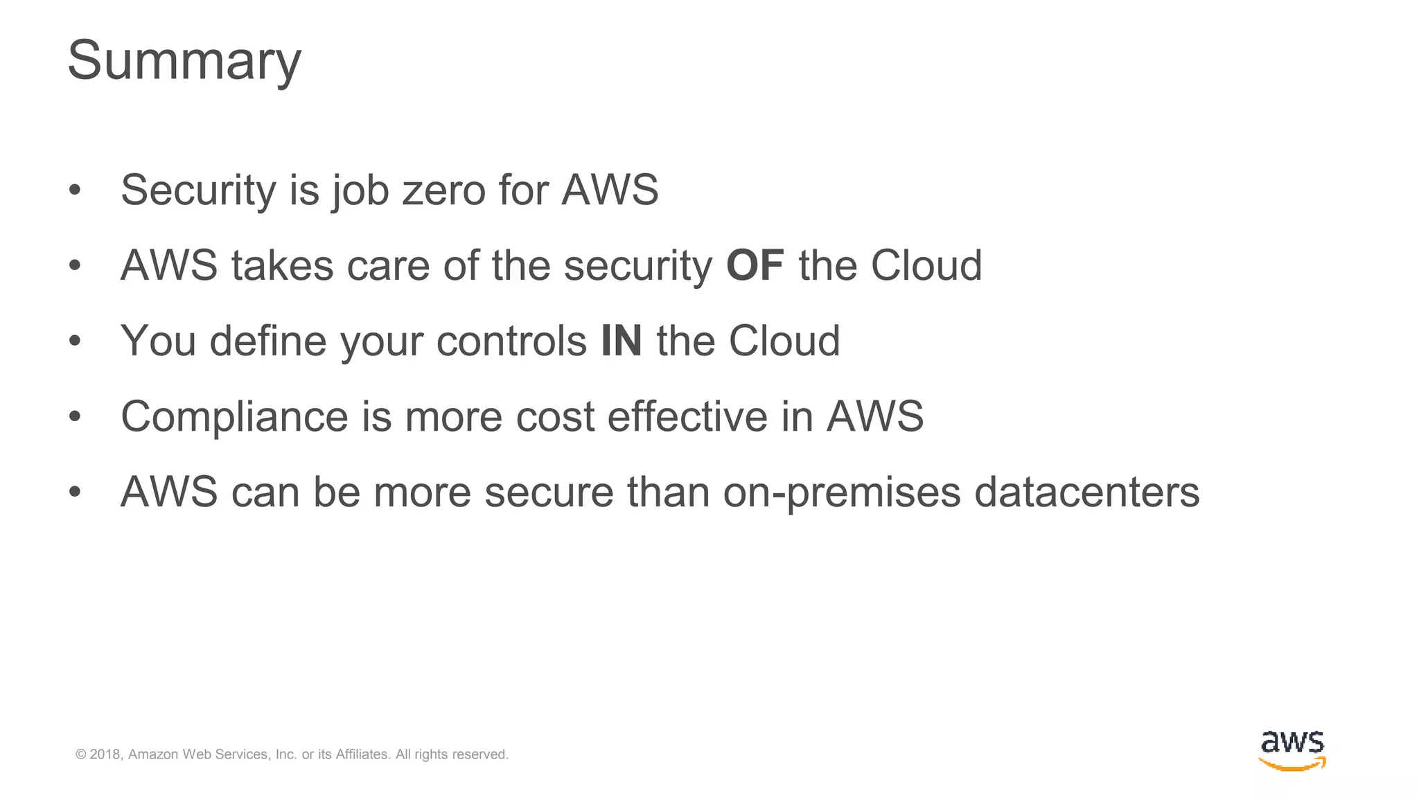 © 2018, Amazon Web Services, Inc. or its Affiliates. All rights reserved.
Summary
• Security is job zero for AWS
• AWS takes care of the security OF the Cloud
• You define your controls IN the Cloud
• Compliance is more cost effective in AWS
• AWS can be more secure than on-premises datacenters
 