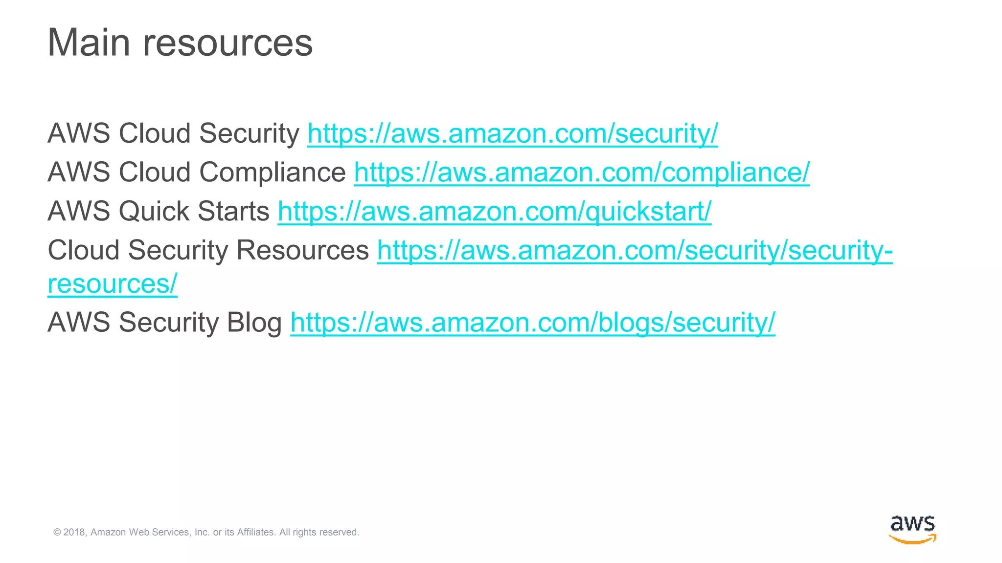 © 2018, Amazon Web Services, Inc. or its Affiliates. All rights reserved.
Main resources
AWS Cloud Security https://aws.amazon.com/security/
AWS Cloud Compliance https://aws.amazon.com/compliance/
AWS Quick Starts https://aws.amazon.com/quickstart/
Cloud Security Resources https://aws.amazon.com/security/security-
resources/
AWS Security Blog https://aws.amazon.com/blogs/security/
 