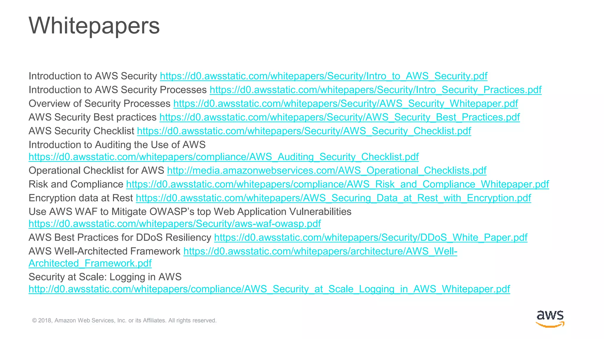 © 2018, Amazon Web Services, Inc. or its Affiliates. All rights reserved.
Whitepapers
Introduction to AWS Security https://d0.awsstatic.com/whitepapers/Security/Intro_to_AWS_Security.pdf
Introduction to AWS Security Processes https://d0.awsstatic.com/whitepapers/Security/Intro_Security_Practices.pdf
Overview of Security Processes https://d0.awsstatic.com/whitepapers/Security/AWS_Security_Whitepaper.pdf
AWS Security Best practices https://d0.awsstatic.com/whitepapers/Security/AWS_Security_Best_Practices.pdf
AWS Security Checklist https://d0.awsstatic.com/whitepapers/Security/AWS_Security_Checklist.pdf
Introduction to Auditing the Use of AWS
https://d0.awsstatic.com/whitepapers/compliance/AWS_Auditing_Security_Checklist.pdf
Operational Checklist for AWS http://media.amazonwebservices.com/AWS_Operational_Checklists.pdf
Risk and Compliance https://d0.awsstatic.com/whitepapers/compliance/AWS_Risk_and_Compliance_Whitepaper.pdf
Encryption data at Rest https://d0.awsstatic.com/whitepapers/AWS_Securing_Data_at_Rest_with_Encryption.pdf
Use AWS WAF to Mitigate OWASP’s top Web Application Vulnerabilities
https://d0.awsstatic.com/whitepapers/Security/aws-waf-owasp.pdf
AWS Best Practices for DDoS Resiliency https://d0.awsstatic.com/whitepapers/Security/DDoS_White_Paper.pdf
AWS Well-Architected Framework https://d0.awsstatic.com/whitepapers/architecture/AWS_Well-
Architected_Framework.pdf
Security at Scale: Logging in AWS
http://d0.awsstatic.com/whitepapers/compliance/AWS_Security_at_Scale_Logging_in_AWS_Whitepaper.pdf
 