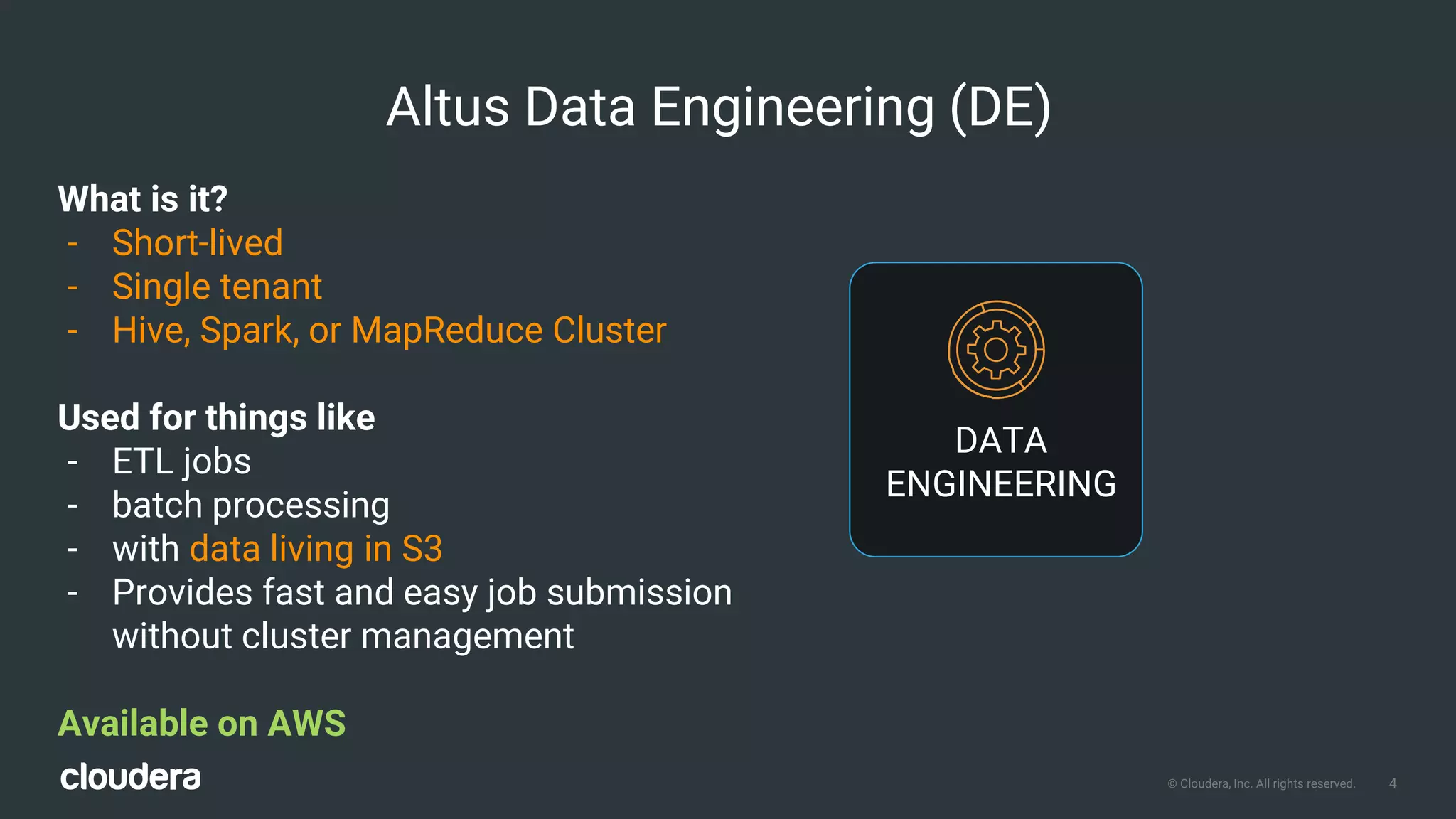 4© Cloudera, Inc. All rights reserved.
What is it?
- Short-lived
- Single tenant
- Hive, Spark, or MapReduce Cluster
Used for things like
- ETL jobs
- batch processing
- with data living in S3
- Provides fast and easy job submission
without cluster management
Available on AWS
Altus Data Engineering (DE)
DATA
ENGINEERING
 
