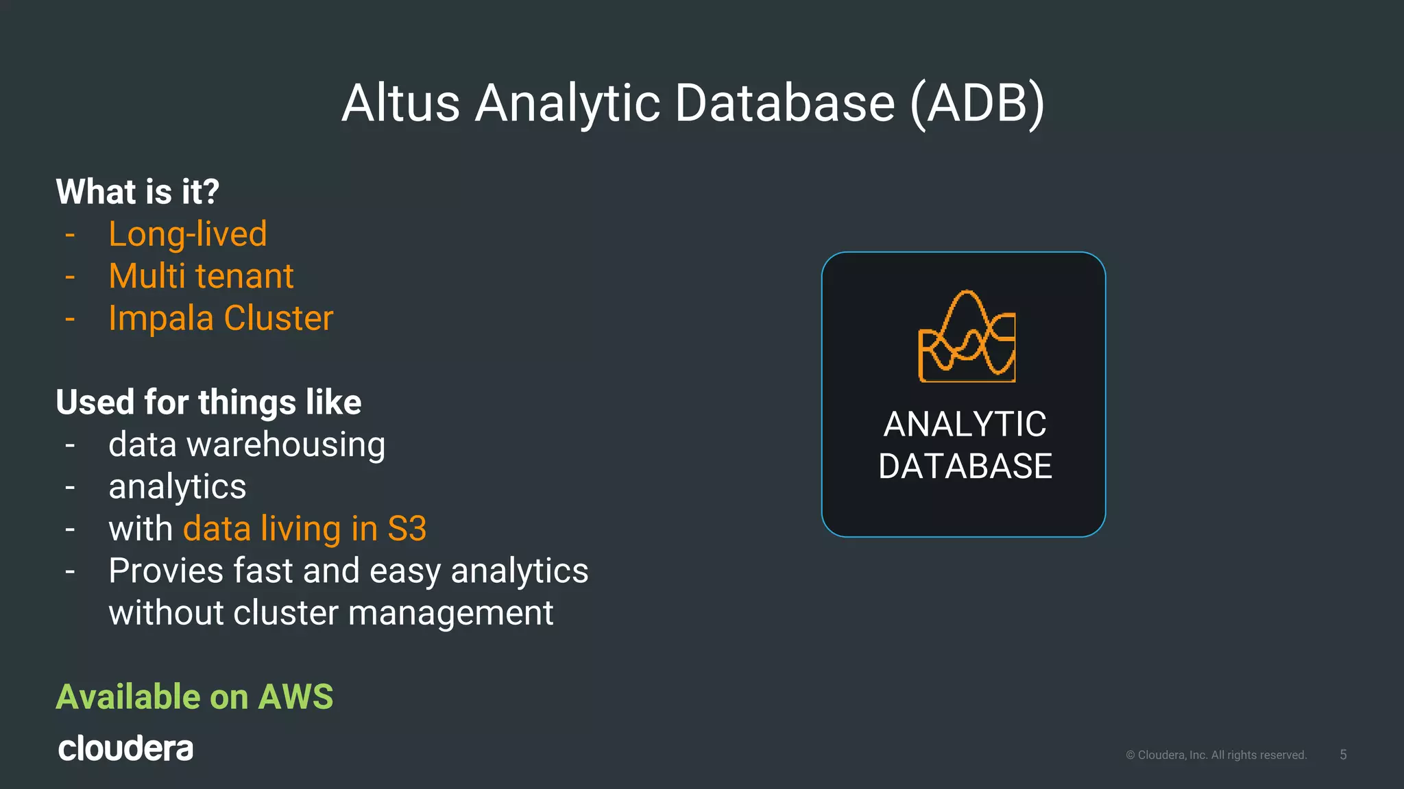 5© Cloudera, Inc. All rights reserved.
What is it?
- Long-lived
- Multi tenant
- Impala Cluster
Used for things like
- data warehousing
- analytics
- with data living in S3
- Provies fast and easy analytics
without cluster management
Available on AWS
Altus Analytic Database (ADB)
ANALYTIC
DATABASE
 