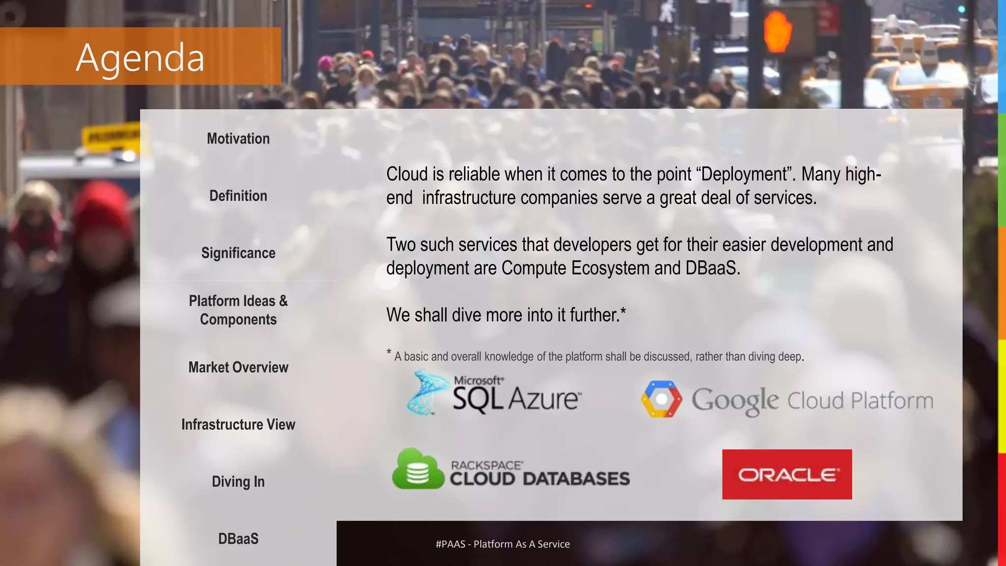 #PAAS - Platform As A Service
Agenda
Motivation
Definition
Significance
Platform Ideas &
Components
Market Overview
Infrastructure View
Diving In
DBaaS
Cloud is reliable when it comes to the point “Deployment”. Many high-
end infrastructure companies serve a great deal of services.
Two such services that developers get for their easier development and
deployment are Compute Ecosystem and DBaaS.
We shall dive more into it further.*
* A basic and overall knowledge of the platform shall be discussed, rather than diving deep.
 