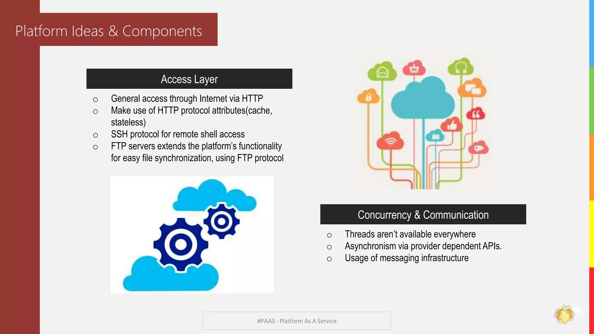 #PAAS - Platform As A Service
Platform Ideas & Components
Access Layer
o General access through Internet via HTTP
o Make use of HTTP protocol attributes(cache,
stateless)
o SSH protocol for remote shell access
o FTP servers extends the platform’s functionality
for easy file synchronization, using FTP protocol
Concurrency & Communication
o Threads aren’t available everywhere
o Asynchronism via provider dependent APIs.
o Usage of messaging infrastructure
 