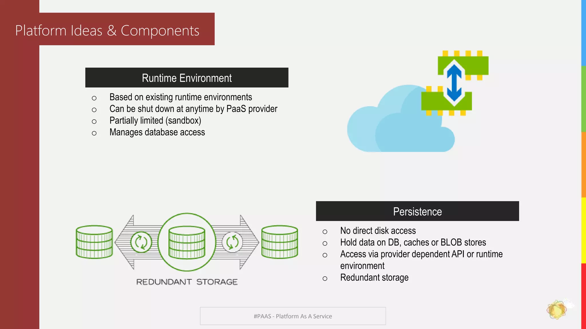 #PAAS - Platform As A Service
Platform Ideas & Components
Runtime Environment
o Based on existing runtime environments
o Can be shut down at anytime by PaaS provider
o Partially limited (sandbox)
o Manages database access
Persistence
o No direct disk access
o Hold data on DB, caches or BLOB stores
o Access via provider dependent API or runtime
environment
o Redundant storage
 