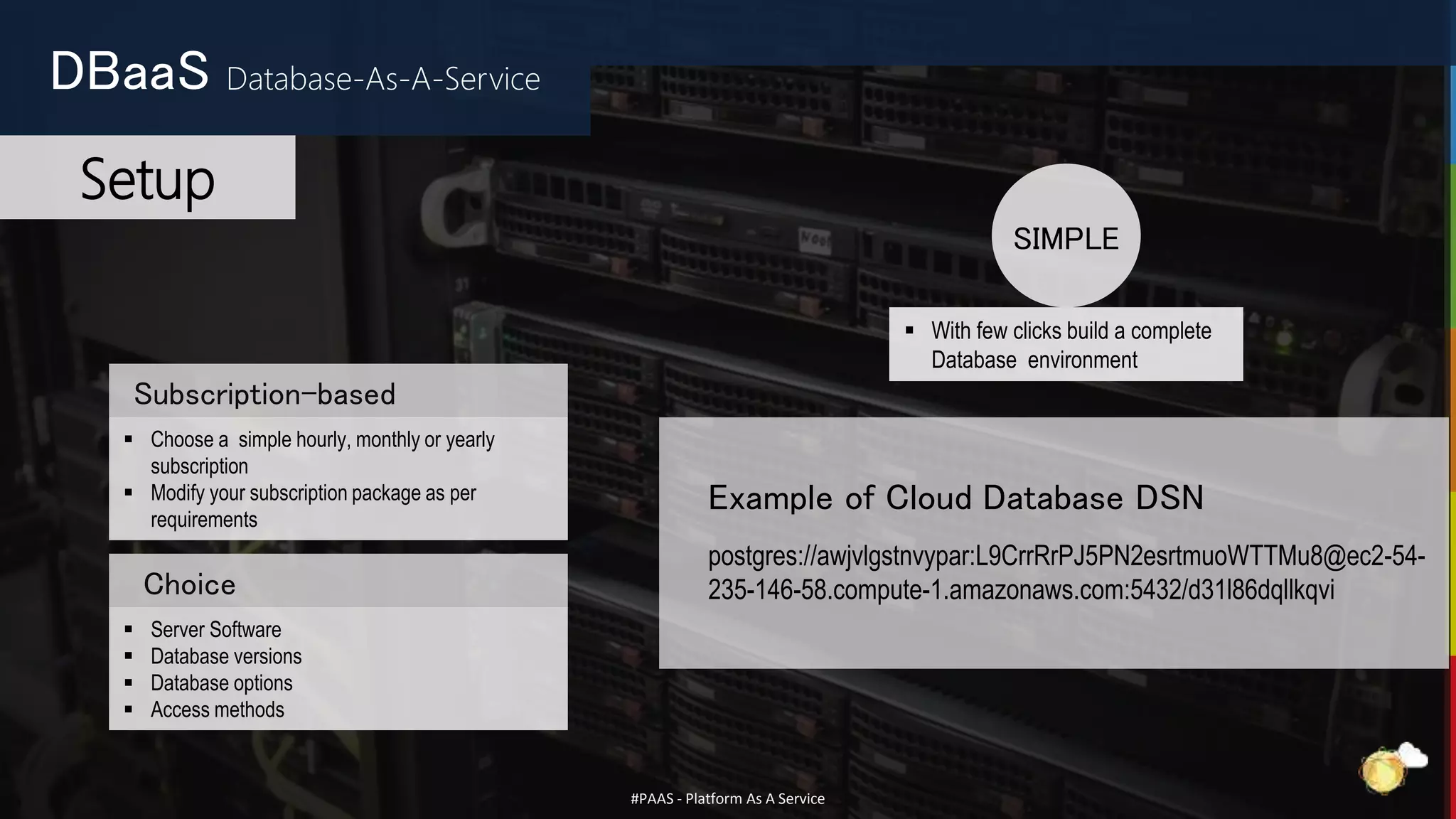 #PAAS - Platform As A Service
Subscription-based
 Choose a simple hourly, monthly or yearly
subscription
 Modify your subscription package as per
requirements
 Server Software
 Database versions
 Database options
 Access methods
Choice
 With few clicks build a complete
Database environment
SIMPLE
DBaaS Database-As-A-Service
Setup
Example of Cloud Database DSN
postgres://awjvlgstnvypar:L9CrrRrPJ5PN2esrtmuoWTTMu8@ec2-54-
235-146-58.compute-1.amazonaws.com:5432/d31l86dqllkqvi
 