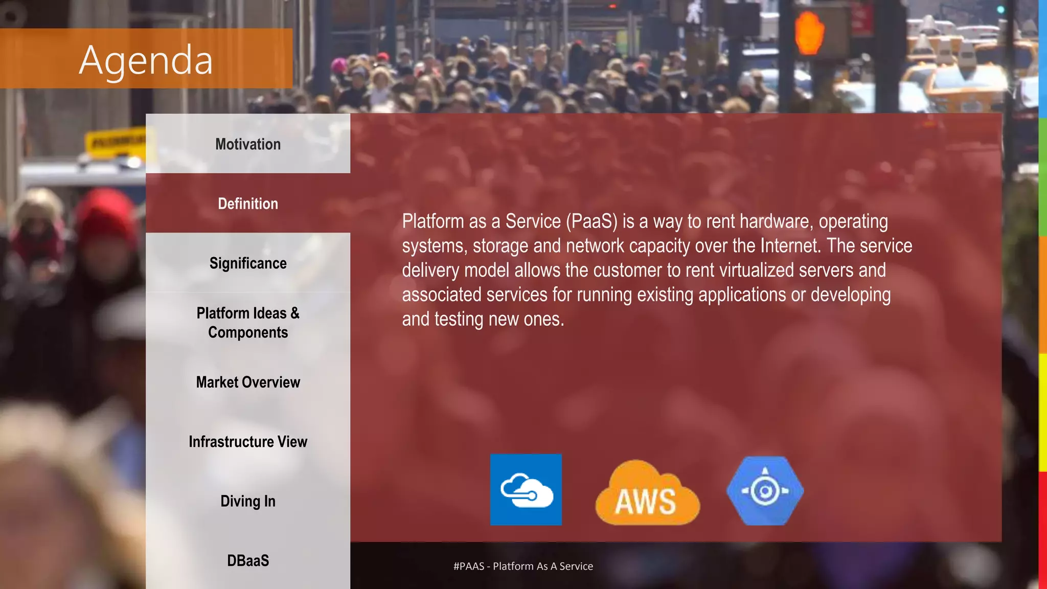 #PAAS - Platform As A Service
Agenda
Motivation
Definition
Significance
Platform Ideas &
Components
Market Overview
Infrastructure View
Diving In
DBaaS
Platform as a Service (PaaS) is a way to rent hardware, operating
systems, storage and network capacity over the Internet. The service
delivery model allows the customer to rent virtualized servers and
associated services for running existing applications or developing
and testing new ones.
 