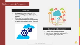 #PAAS - Platform As A Service
Platform Ideas & Components
Access Layer
o General access through Internet via HTTP
o Make use of HTTP protocol attributes(cache,
stateless)
o SSH protocol for remote shell access
o FTP servers extends the platform’s functionality
for easy file synchronization, using FTP protocol
Concurrency & Communication
o Threads aren’t available everywhere
o Asynchronism via provider dependent APIs.
o Usage of messaging infrastructure
 