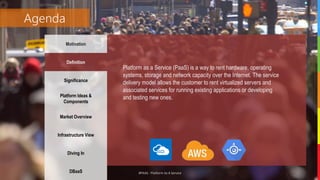 #PAAS - Platform As A Service
Agenda
Motivation
Definition
Significance
Platform Ideas &
Components
Market Overview
Infrastructure View
Diving In
DBaaS
Platform as a Service (PaaS) is a way to rent hardware, operating
systems, storage and network capacity over the Internet. The service
delivery model allows the customer to rent virtualized servers and
associated services for running existing applications or developing
and testing new ones.
 