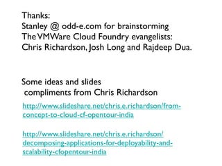 Thanks:
Stanley @ odd-e.com for brainstorming
The VMWare Cloud Foundry evangelists:
Chris Richardson, Josh Long and Rajdeep Dua.


Some ideas and slides
 compliments from Chris Richardson
http://www.slideshare.net/chris.e.richardson/from-
concept-to-cloud-cf-opentour-india

http://www.slideshare.net/chris.e.richardson/
decomposing-applications-for-deployability-and-
scalability-cfopentour-india
 