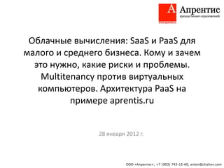 Облачные вычисления: SaaS и PaaS для
малого и среднего бизнеса. Кому и зачем
  это нужно, какие риски и проблемы.
    Multitenancy против виртуальных
   компьютеров. Архитектура PaaS на
           примере aprentis.ru


                28 января 2012 г.



                          ООО «Апрентис», +7 (903) 743-15-60, anton@chizhov.com
 