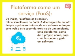 Plataforma como um
       serviço (PaaS):
Do inglês, “platform as a service”.
Este é semelhante ao SaaS. A diferença está no fato
de que o primeiro trata-se de um software entregue
pela web e este segundo, trata-se de um ambiente,
                          uma plataforma, como
                          diz o próprio nome, para
                          criar, hospedar e gerir
                          um software.
 