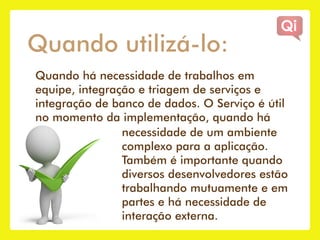 Quando utilizá-lo:
Quando há necessidade de trabalhos em
equipe, integração e triagem de serviços e
integração de banco de dados. O Serviço é útil
no momento da implementação, quando há
                necessidade de um ambiente
                complexo para a aplicação.
                Também é importante quando
                diversos desenvolvedores estão
                trabalhando mutuamente e em
                partes e há necessidade de
                interação externa.
 