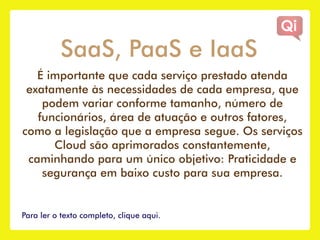 SaaS, PaaS e IaaS
   É importante que cada serviço prestado atenda
 exatamente às necessidades de cada empresa, que
    podem variar conforme tamanho, número de
   funcionários, área de atuação e outros fatores,
como a legislação que a empresa segue. Os serviços
      Cloud são aprimorados constantemente,
 caminhando para um único objetivo: Praticidade e
    segurança em baixo custo para sua empresa.


Para ler o texto completo, clique aqui.
 