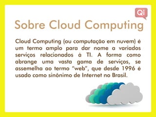 Sobre Cloud Computing
Cloud Computing (ou computação em nuvem) é
um termo amplo para dar nome a variados
serviços relacionados à TI. A forma como
abrange uma vasta gama de serviços, se
assemelha ao termo “web”, que desde 1996 é
usado como sinônimo de Internet no Brasil.
 