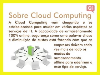 Sobre Cloud Computing
A Cloud Computing vem chegando e se
estabelecendo para mudar em vários aspectos os
serviços de TI. A capacidade de armazenamento
100% online, segurança como uma palavra-chave
e diminuição de custos está fazendo com que as
                          empresas deixem cada
                          vez mais de lado os
                          modos de
                          armazenamento
                          offline para aderirem a
                          esse tipo de serviço.
 
