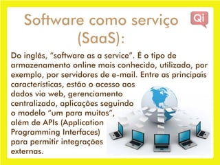 Software como serviço
          (SaaS):
Do inglês, “software as a service”. É o tipo de
armazenamento online mais conhecido, utilizado, por
exemplo, por servidores de e-mail. Entre as principais
características, estão o acesso aos
dados via web, gerenciamento
centralizado, aplicações seguindo
o modelo “um para muitos”,
além de APIs (Application
Programming Interfaces)
para permitir integrações
externas.
 