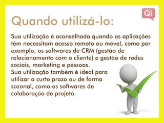 Quando utilizá-lo:
Sua utilização é aconselhada quando as aplicações
têm necessitam acesso remoto ou móvel, como por
exemplo, os softwares de CRM (gestão de
relacionamento com o cliente) e gestão de redes
sociais, marketing e pessoas.
Sua utilização também é ideal para
utilizar a curto prazo ou de forma
sazonal, como os softwares de
colaboração de projeto.
 