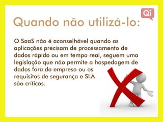 Quando não utilizá-lo:
O SaaS não é aconselhável quando as
aplicações precisam de processamento de
dados rápido ou em tempo real, seguem uma
legislação que não permite a hospedagem de
dados fora da empresa ou os
requisitos de segurança e SLA
são críticos.
 