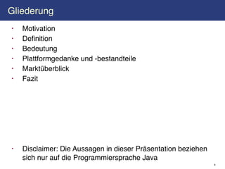 Gliederung
•   Motivation
•   Definition
•   Bedeutung
•   Plattformgedanke und -bestandteile
•   Marktüberblick
•   Fazit




•   Disclaimer: Die Aussagen in dieser Präsentation beziehen
    sich nur auf die Programmiersprache Java
                                                               1
 