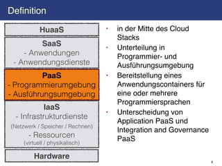 Definition

           HuaaS                  •   in der Mitte des Cloud
                                      Stacks
         SaaS                     •   Unterteilung in
    - Anwendungen                     Programmier- und
 - Anwendungsdienste                  Ausführungsumgebung
          PaaS                    •   Bereitstellung eines
- Programmierumgebung                 Anwendungscontainers für
- Ausführungsumgebung                 eine oder mehrere
                                      Programmiersprachen
            IaaS
                                  •   Unterscheidung von
  - Infrastrukturdienste
                                      Application PaaS und
(Netzwerk / Speicher / Rechnen)
                                      Integration and Governance
      - Ressourcen                    PaaS
    (virtuell / physikalisch)

        Hardware
                                                                   3
 