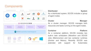 Components
Distributed System
As a distributed system, DC/OS includes a group
of agent nodes
Cluster Manager
As a cluster manager, DC/OS manages both
resources and tasks running on the agent nodes.
Container Platform
As a container platform, DC/OS includes two
built-in task schedulers (Marathon and DC/OS
Jobs (Metronome)) and two container runtimes
(Docker and Mesos). Recently DC/OS was
extended with support for Kubernetes
 