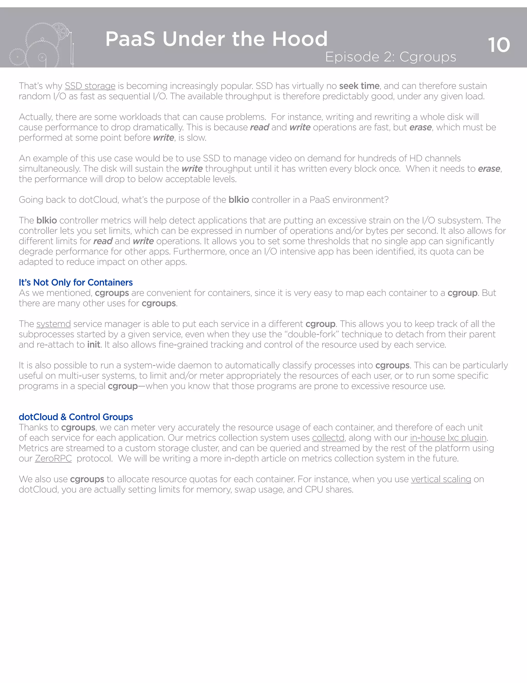 10
PaaS Under the Hood
Episode 2: Cgroups
That’s why SSD storage is becoming increasingly popular. SSD has virtually no seek time, and can therefore sustain
random I/O as fast as sequential I/O. The available throughput is therefore predictably good, under any given load.
Actually, there are some workloads that can cause problems. For instance, writing and rewriting a whole disk will
cause performance to drop dramatically. This is because read and write operations are fast, but erase, which must be
performed at some point before write, is slow.
An example of this use case would be to use SSD to manage video on demand for hundreds of HD channels
simultaneously. The disk will sustain the write throughput until it has written every block once. When it needs to erase,
the performance will drop to below acceptable levels.
Going back to dotCloud, what’s the purpose of the blkio controller in a PaaS environment?
The blkio controller metrics will help detect applications that are putting an excessive strain on the I/O subsystem. The
controller lets you set limits, which can be expressed in number of operations and/or bytes per second. It also allows for
different limits for read and write operations. It allows you to set some thresholds that no single app can significantly
degrade performance for other apps. Furthermore, once an I/O intensive app has been identified, its quota can be
adapted to reduce impact on other apps.
It’s Not Only for Containers
As we mentioned, cgroups are convenient for containers, since it is very easy to map each container to a cgroup. But
there are many other uses for cgroups.
The systemd service manager is able to put each service in a different cgroup. This allows you to keep track of all the
subprocesses started by a given service, even when they use the “double-fork” technique to detach from their parent
and re-attach to init. It also allows fine-grained tracking and control of the resource used by each service.
It is also possible to run a system-wide daemon to automatically classify processes into cgroups. This can be particularly
useful on multi-user systems, to limit and/or meter appropriately the resources of each user, or to run some specific
programs in a special cgroup—when you know that those programs are prone to excessive resource use.
dotCloud & Control Groups
Thanks to cgroups, we can meter very accurately the resource usage of each container, and therefore of each unit
of each service for each application. Our metrics collection system uses collectd, along with our in-house lxc plugin.
Metrics are streamed to a custom storage cluster, and can be queried and streamed by the rest of the platform using
our ZeroRPC protocol. We will be writing a more in-depth article on metrics collection system in the future.
We also use cgroups to allocate resource quotas for each container. For instance, when you use vertical scaling on
dotCloud, you are actually setting limits for memory, swap usage, and CPU shares.
 