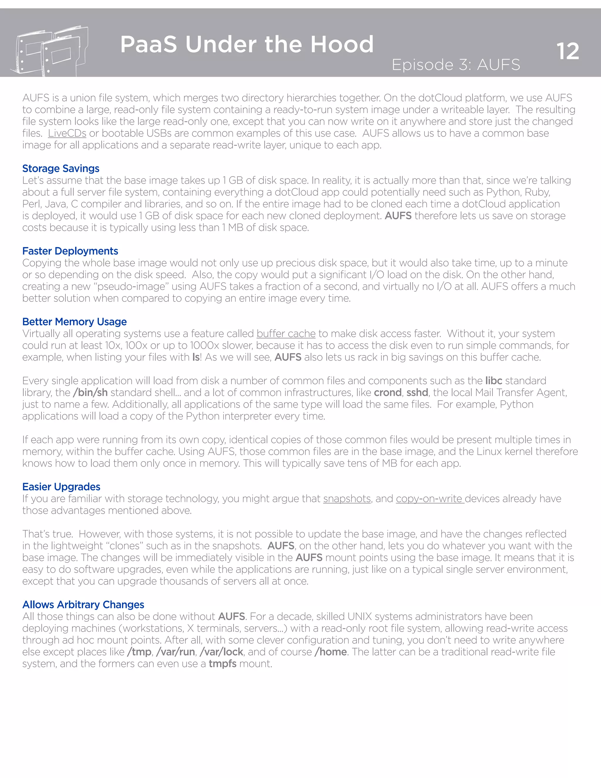 12
PaaS Under the Hood
Episode 3: AUFS
AUFS is a union file system, which merges two directory hierarchies together. On the dotCloud platform, we use AUFS
to combine a large, read-only file system containing a ready-to-run system image under a writeable layer. The resulting
file system looks like the large read-only one, except that you can now write on it anywhere and store just the changed
files. LiveCDs or bootable USBs are common examples of this use case. AUFS allows us to have a common base
image for all applications and a separate read-write layer, unique to each app.
Storage Savings
Let’s assume that the base image takes up 1 GB of disk space. In reality, it is actually more than that, since we’re talking
about a full server file system, containing everything a dotCloud app could potentially need such as Python, Ruby,
Perl, Java, C compiler and libraries, and so on. If the entire image had to be cloned each time a dotCloud application
is deployed, it would use 1 GB of disk space for each new cloned deployment. AUFS therefore lets us save on storage
costs because it is typically using less than 1 MB of disk space.  
Faster Deployments
Copying the whole base image would not only use up precious disk space, but it would also take time, up to a minute
or so depending on the disk speed. Also, the copy would put a significant I/O load on the disk. On the other hand,
creating a new “pseudo-image” using AUFS takes a fraction of a second, and virtually no I/O at all. AUFS offers a much
better solution when compared to copying an entire image every time.
Better Memory Usage
Virtually all operating systems use a feature called buffer cache to make disk access faster. Without it, your system
could run at least 10x, 100x or up to 1000x slower, because it has to access the disk even to run simple commands, for
example, when listing your files with ls! As we will see, AUFS also lets us rack in big savings on this buffer cache.
Every single application will load from disk a number of common files and components such as the libc standard
library, the /bin/sh standard shell... and a lot of common infrastructures, like crond, sshd, the local Mail Transfer Agent,
just to name a few. Additionally, all applications of the same type will load the same files. For example, Python
applications will load a copy of the Python interpreter every time.
If each app were running from its own copy, identical copies of those common files would be present multiple times in
memory, within the buffer cache. Using AUFS, those common files are in the base image, and the Linux kernel therefore
knows how to load them only once in memory. This will typically save tens of MB for each app.
Easier Upgrades
If you are familiar with storage technology, you might argue that snapshots, and copy-on-write devices already have
those advantages mentioned above.
That’s true. However, with those systems, it is not possible to update the base image, and have the changes reflected
in the lightweight “clones” such as in the snapshots. AUFS, on the other hand, lets you do whatever you want with the
base image. The changes will be immediately visible in the AUFS mount points using the base image. It means that it is
easy to do software upgrades, even while the applications are running, just like on a typical single server environment,
except that you can upgrade thousands of servers all at once.
Allows Arbitrary Changes
All those things can also be done without AUFS. For a decade, skilled UNIX systems administrators have been
deploying machines (workstations, X terminals, servers...) with a read-only root file system, allowing read-write access
through ad hoc mount points. After all, with some clever configuration and tuning, you don’t need to write anywhere
else except places like /tmp, /var/run, /var/lock, and of course /home. The latter can be a traditional read-write file
system, and the formers can even use a tmpfs mount.
 