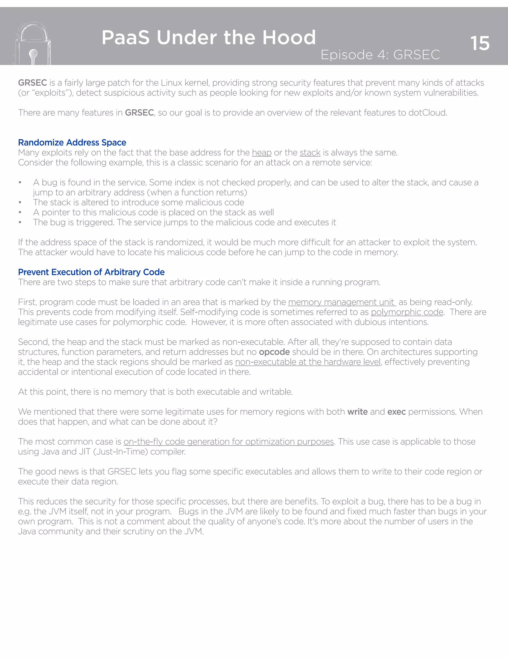 15
PaaS Under the Hood
Episode 4: GRSEC
GRSEC is a fairly large patch for the Linux kernel, providing strong security features that prevent many kinds of attacks
(or “exploits”), detect suspicious activity such as people looking for new exploits and/or known system vulnerabilities.
There are many features in GRSEC, so our goal is to provide an overview of the relevant features to dotCloud.
Randomize Address Space
Many exploits rely on the fact that the base address for the heap or the stack is always the same.
Consider the following example, this is a classic scenario for an attack on a remote service:
•	 A bug is found in the service. Some index is not checked properly, and can be used to alter the stack, and cause a
jump to an arbitrary address (when a function returns)
•	 The stack is altered to introduce some malicious code
•	 A pointer to this malicious code is placed on the stack as well
•	 The bug is triggered. The service jumps to the malicious code and executes it
If the address space of the stack is randomized, it would be much more difficult for an attacker to exploit the system.
The attacker would have to locate his malicious code before he can jump to the code in memory.
Prevent Execution of Arbitrary Code
There are two steps to make sure that arbitrary code can’t make it inside a running program.
First, program code must be loaded in an area that is marked by the memory management unit as being read-only.
This prevents code from modifying itself. Self-modifying code is sometimes referred to as polymorphic code. There are
legitimate use cases for polymorphic code. However, it is more often associated with dubious intentions.
Second, the heap and the stack must be marked as non-executable. After all, they’re supposed to contain data
structures, function parameters, and return addresses but no opcode should be in there. On architectures supporting
it, the heap and the stack regions should be marked as non-executable at the hardware level, effectively preventing
accidental or intentional execution of code located in there.
At this point, there is no memory that is both executable and writable.
We mentioned that there were some legitimate uses for memory regions with both write and exec permissions. When
does that happen, and what can be done about it?
The most common case is on-the-fly code generation for optimization purposes. This use case is applicable to those
using Java and JIT (Just-In-Time) compiler.
The good news is that GRSEC lets you flag some specific executables and allows them to write to their code region or
execute their data region.
This reduces the security for those specific processes, but there are benefits. To exploit a bug, there has to be a bug in
e.g. the JVM itself, not in your program. Bugs in the JVM are likely to be found and fixed much faster than bugs in your
own program. This is not a comment about the quality of anyone’s code. It’s more about the number of users in the
Java community and their scrutiny on the JVM.
 