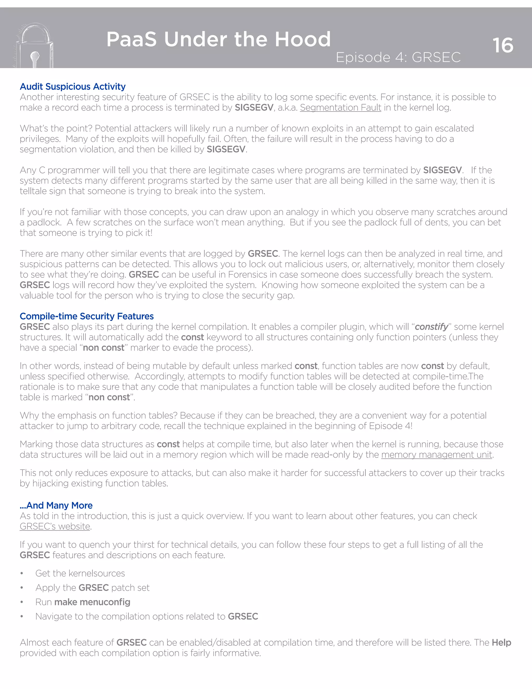 16
PaaS Under the Hood
Episode 4: GRSEC
Audit Suspicious Activity
Another interesting security feature of GRSEC is the ability to log some specific events. For instance, it is possible to
make a record each time a process is terminated by SIGSEGV, a.k.a. Segmentation Fault in the kernel log.
What’s the point? Potential attackers will likely run a number of known exploits in an attempt to gain escalated
privileges. Many of the exploits will hopefully fail. Often, the failure will result in the process having to do a
segmentation violation, and then be killed by SIGSEGV.
Any C programmer will tell you that there are legitimate cases where programs are terminated by SIGSEGV. If the
system detects many different programs started by the same user that are all being killed in the same way, then it is
telltale sign that someone is trying to break into the system.
If you’re not familiar with those concepts, you can draw upon an analogy in which you observe many scratches around
a padlock. A few scratches on the surface won’t mean anything. But if you see the padlock full of dents, you can bet
that someone is trying to pick it!
There are many other similar events that are logged by GRSEC. The kernel logs can then be analyzed in real time, and
suspicious patterns can be detected. This allows you to lock out malicious users, or, alternatively, monitor them closely
to see what they’re doing. GRSEC can be useful in Forensics in case someone does successfully breach the system.
GRSEC logs will record how they’ve exploited the system. Knowing how someone exploited the system can be a
valuable tool for the person who is trying to close the security gap.
Compile-time Security Features
GRSEC also plays its part during the kernel compilation. It enables a compiler plugin, which will “constify” some kernel
structures. It will automatically add the const keyword to all structures containing only function pointers (unless they
have a special “non const” marker to evade the process).
In other words, instead of being mutable by default unless marked const, function tables are now const by default,
unless specified otherwise. Accordingly, attempts to modify function tables will be detected at compile-time.The
rationale is to make sure that any code that manipulates a function table will be closely audited before the function
table is marked “non const”.
Why the emphasis on function tables? Because if they can be breached, they are a convenient way for a potential
attacker to jump to arbitrary code, recall the technique explained in the beginning of Episode 4!
Marking those data structures as const helps at compile time, but also later when the kernel is running, because those
data structures will be laid out in a memory region which will be made read-only by the memory management unit.
This not only reduces exposure to attacks, but can also make it harder for successful attackers to cover up their tracks
by hijacking existing function tables.
...And Many More
As told in the introduction, this is just a quick overview. If you want to learn about other features, you can check
GRSEC’s website.
If you want to quench your thirst for technical details, you can follow these four steps to get a full listing of all the
GRSEC features and descriptions on each feature.
•	 Get the kernelsources
•	 Apply the GRSEC patch set
•	 Run make menuconfig
•	 Navigate to the compilation options related to GRSEC
Almost each feature of GRSEC can be enabled/disabled at compilation time, and therefore will be listed there. The Help
provided with each compilation option is fairly informative.
 