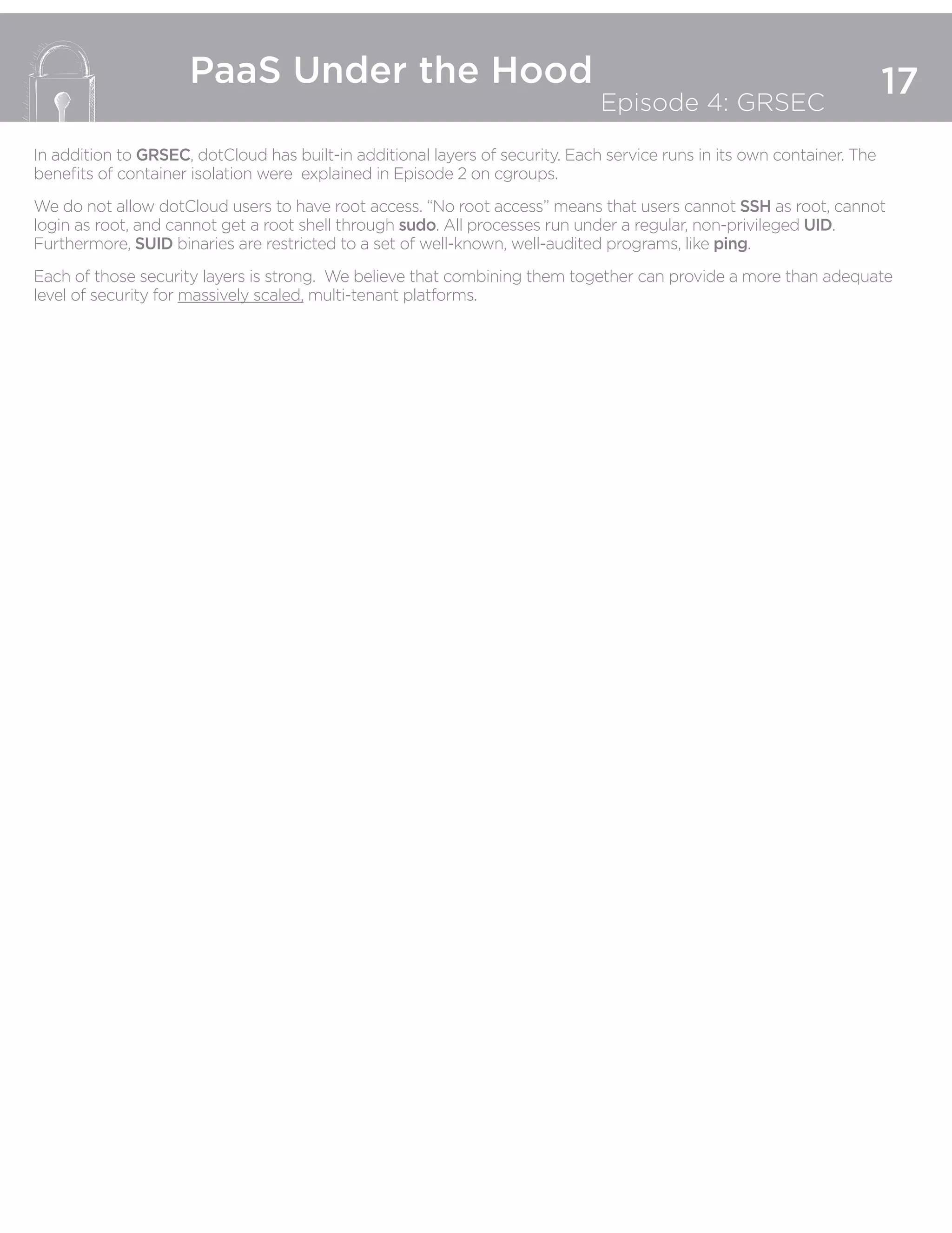 17
PaaS Under the Hood
Episode 4: GRSEC
In addition to GRSEC, dotCloud has built-in additional layers of security. Each service runs in its own container. The
benefits of container isolation were explained in Episode 2 on cgroups.
We do not allow dotCloud users to have root access. “No root access” means that users cannot SSH as root, cannot
login as root, and cannot get a root shell through sudo. All processes run under a regular, non-privileged UID.
Furthermore, SUID binaries are restricted to a set of well-known, well-audited programs, like ping.
Each of those security layers is strong. We believe that combining them together can provide a more than adequate
level of security for massively scaled, multi-tenant platforms.
 