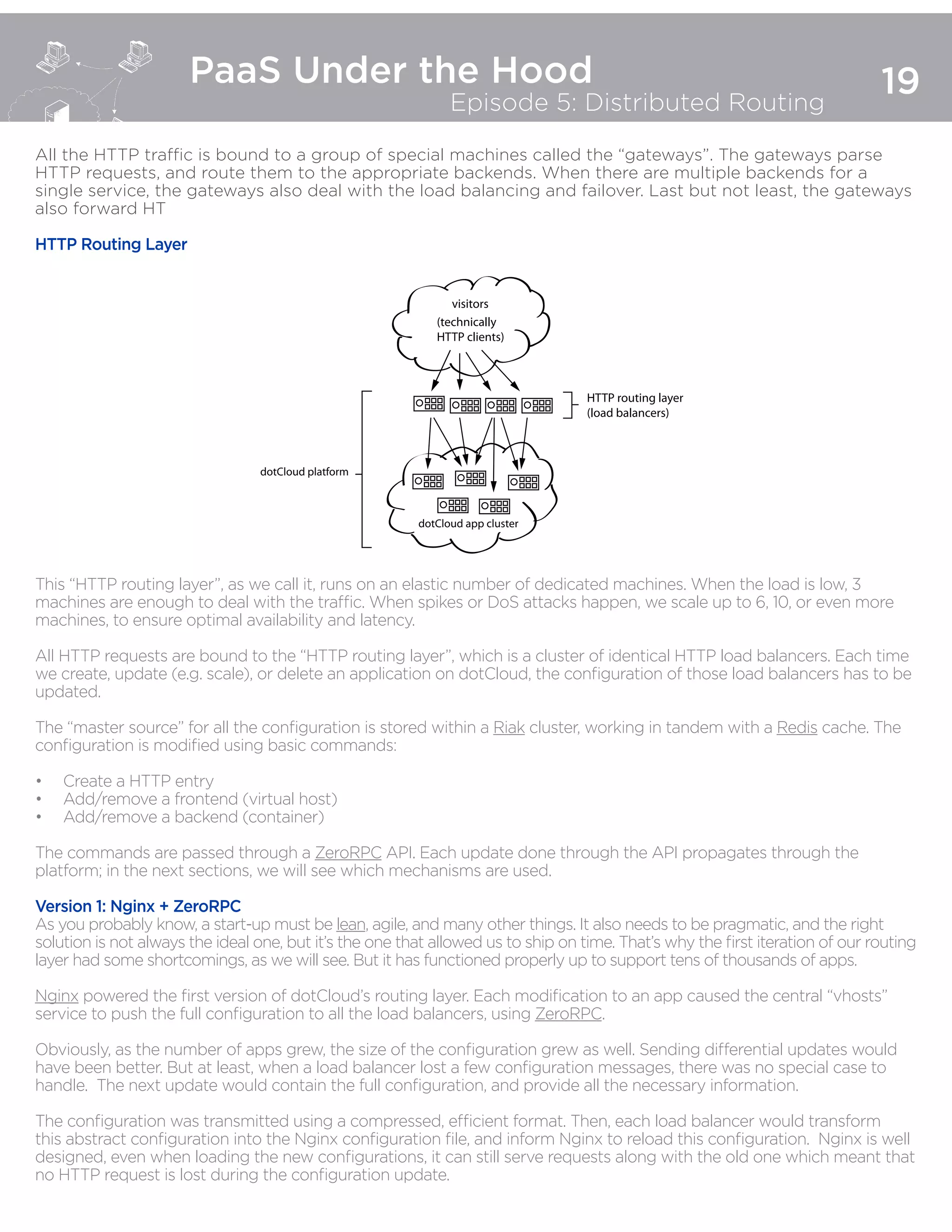 19
PaaS Under the Hood
Episode 5: Distributed Routing
All the HTTP traffic is bound to a group of special machines called the “gateways”. The gateways parse
HTTP requests, and route them to the appropriate backends. When there are multiple backends for a
single service, the gateways also deal with the load balancing and failover. Last but not least, the gateways
also forward HTTP l
to be processed by the metrics cluster.
HTTP Routing Layer
This “HTTP routing layer”, as we call it, runs on an elastic number of dedicated machines. When the load is low, 3
machines are enough to deal with the traffic. When spikes or DoS attacks happen, we scale up to 6, 10, or even more
machines, to ensure optimal availability and latency.
All HTTP requests are bound to the “HTTP routing layer”, which is a cluster of identical HTTP load balancers. Each time
we create, update (e.g. scale), or delete an application on dotCloud, the configuration of those load balancers has to be
updated.
The “master source” for all the configuration is stored within a Riak cluster, working in tandem with a Redis cache. The
configuration is modified using basic commands:
•	 Create a HTTP entry
•	 Add/remove a frontend (virtual host)
•	 Add/remove a backend (container)
The commands are passed through a ZeroRPC API. Each update done through the API propagates through the
platform; in the next sections, we will see which mechanisms are used.
Version 1: Nginx + ZeroRPC
As you probably know, a start-up must be lean, agile, and many other things. It also needs to be pragmatic, and the right
solution is not always the ideal one, but it’s the one that allowed us to ship on time. That’s why the first iteration of our routing
layer had some shortcomings, as we will see. But it has functioned properly up to support tens of thousands of apps.
Nginx powered the first version of dotCloud’s routing layer. Each modification to an app caused the central “vhosts”
service to push the full configuration to all the load balancers, using ZeroRPC.
Obviously, as the number of apps grew, the size of the configuration grew as well. Sending differential updates would
have been better. But at least, when a load balancer lost a few configuration messages, there was no special case to
handle. The next update would contain the full configuration, and provide all the necessary information.
The configuration was transmitted using a compressed, efficient format. Then, each load balancer would transform
this abstract configuration into the Nginx configuration file, and inform Nginx to reload this configuration. Nginx is well
designed, even when loading the new configurations, it can still serve requests along with the old one which meant that
no HTTP request is lost during the configuration update.
visitors
(technically
HTTP clients)
HTTP routing layer
(load balancers)
dotCloud app cluster
dotCloud platform
 