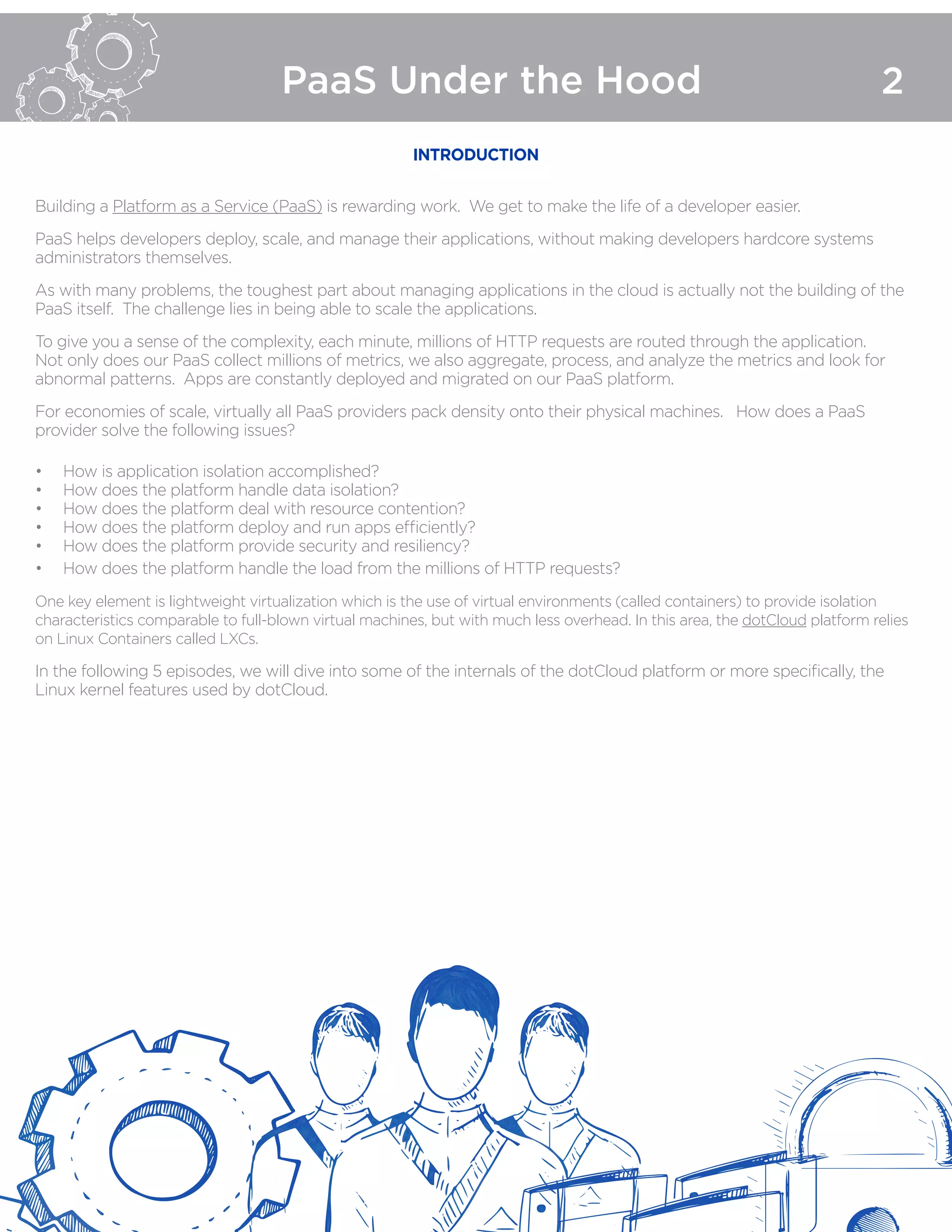 PaaS Under the Hood 2
INTRODUCTION
Building a Platform as a Service (PaaS) is rewarding work. We get to make the life of a developer easier.
PaaS helps developers deploy, scale, and manage their applications, without making developers hardcore systems
administrators themselves.
As with many problems, the toughest part about managing applications in the cloud is actually not the building of the
PaaS itself. The challenge lies in being able to scale the applications.
To give you a sense of the complexity, each minute, millions of HTTP requests are routed through the application.
Not only does our PaaS collect millions of metrics, we also aggregate, process, and analyze the metrics and look for
abnormal patterns. Apps are constantly deployed and migrated on our PaaS platform.
For economies of scale, virtually all PaaS providers pack density onto their physical machines. How does a PaaS
provider solve the following issues?
•	 How is application isolation accomplished?
•	 How does the platform handle data isolation?
•	 How does the platform deal with resource contention?
•	 How does the platform deploy and run apps efficiently?
•	 How does the platform provide security and resiliency?
•	 How does the platform handle the load from the millions of HTTP requests?
One key element is lightweight virtualization which is the use of virtual environments (called containers) to provide isolation
characteristics comparable to full-blown virtual machines, but with much less overhead. In this area, the dotCloud platform relies
on Linux Containers called LXCs.
In the following 5 episodes, we will dive into some of the internals of the dotCloud platform or more specifically, the
Linux kernel features used by dotCloud.
 