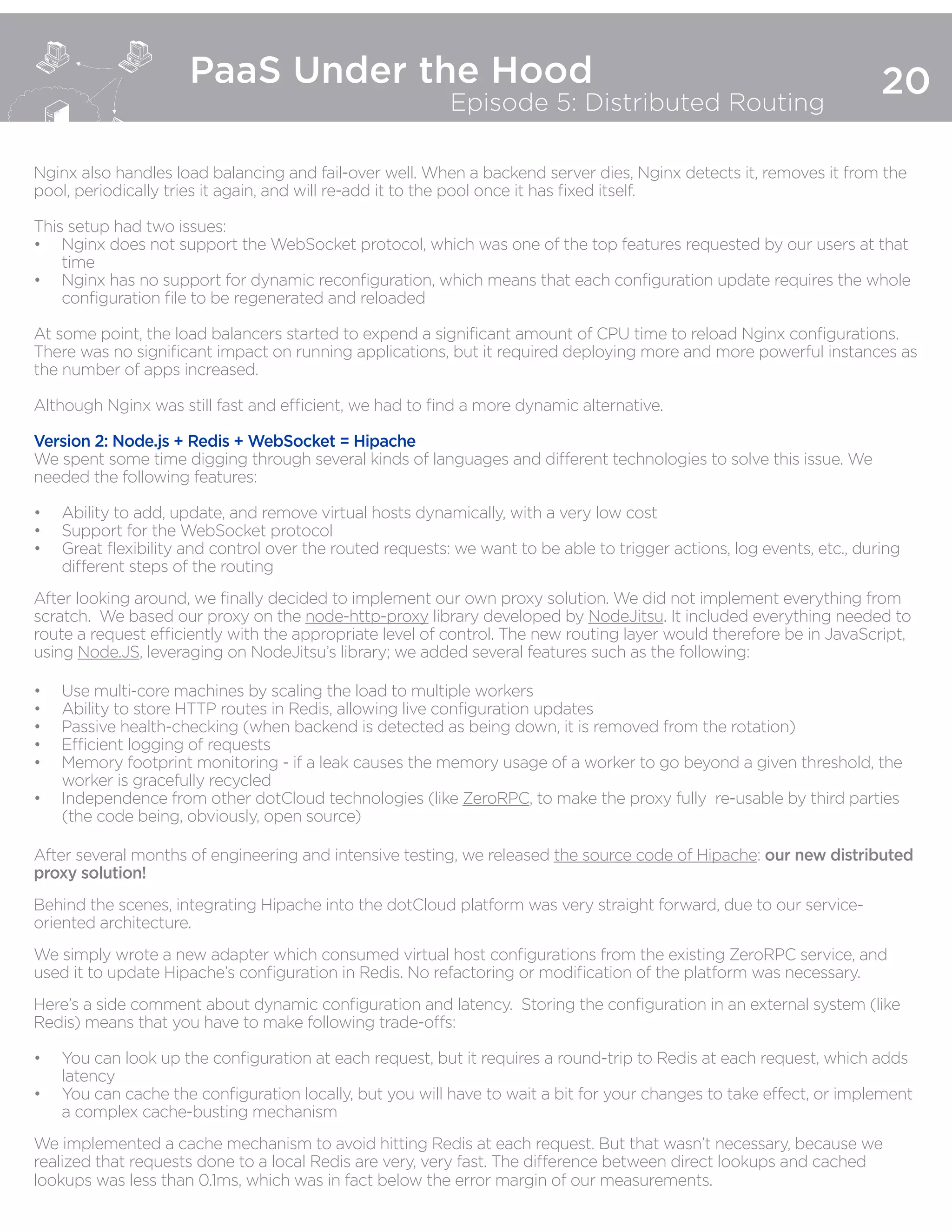 20
PaaS Under the Hood
Episode 5: Distributed Routing
Nginx also handles load balancing and fail-over well. When a backend server dies, Nginx detects it, removes it from the
pool, periodically tries it again, and will re-add it to the pool once it has fixed itself.
This setup had two issues:
•	 Nginx does not support the WebSocket protocol, which was one of the top features requested by our users at that
time
•	 Nginx has no support for dynamic reconfiguration, which means that each configuration update requires the whole
configuration file to be regenerated and reloaded
At some point, the load balancers started to expend a significant amount of CPU time to reload Nginx configurations.
There was no significant impact on running applications, but it required deploying more and more powerful instances as
the number of apps increased.
Although Nginx was still fast and efficient, we had to find a more dynamic alternative.
Version 2: Node.js + Redis + WebSocket = Hipache
We spent some time digging through several kinds of languages and different technologies to solve this issue. We
needed the following features:
•	 Ability to add, update, and remove virtual hosts dynamically, with a very low cost
•	 Support for the WebSocket protocol
•	 Great flexibility and control over the routed requests: we want to be able to trigger actions, log events, etc., during
different steps of the routing
After looking around, we finally decided to implement our own proxy solution. We did not implement everything from
scratch. We based our proxy on the node-http-proxy library developed by NodeJitsu. It included everything needed to
route a request efficiently with the appropriate level of control. The new routing layer would therefore be in JavaScript,
using Node.JS, leveraging on NodeJitsu’s library; we added several features such as the following:
•	 Use multi-core machines by scaling the load to multiple workers
•	 Ability to store HTTP routes in Redis, allowing live configuration updates
•	 Passive health-checking (when backend is detected as being down, it is removed from the rotation)
•	 Efficient logging of requests
•	 Memory footprint monitoring - if a leak causes the memory usage of a worker to go beyond a given threshold, the
worker is gracefully recycled
•	 Independence from other dotCloud technologies (like ZeroRPC, to make the proxy fully re-usable by third parties
(the code being, obviously, open source)
After several months of engineering and intensive testing, we released the source code of Hipache: our new distributed
proxy solution!
Behind the scenes, integrating Hipache into the dotCloud platform was very straight forward, due to our service-
oriented architecture.
We simply wrote a new adapter which consumed virtual host configurations from the existing ZeroRPC service, and
used it to update Hipache’s configuration in Redis. No refactoring or modification of the platform was necessary.
Here’s a side comment about dynamic configuration and latency. Storing the configuration in an external system (like
Redis) means that you have to make following trade-offs:
•	 You can look up the configuration at each request, but it requires a round-trip to Redis at each request, which adds
latency
•	 You can cache the configuration locally, but you will have to wait a bit for your changes to take effect, or implement
a complex cache-busting mechanism
We implemented a cache mechanism to avoid hitting Redis at each request. But that wasn’t necessary, because we
realized that requests done to a local Redis are very, very fast. The difference between direct lookups and cached
lookups was less than 0.1ms, which was in fact below the error margin of our measurements.
 