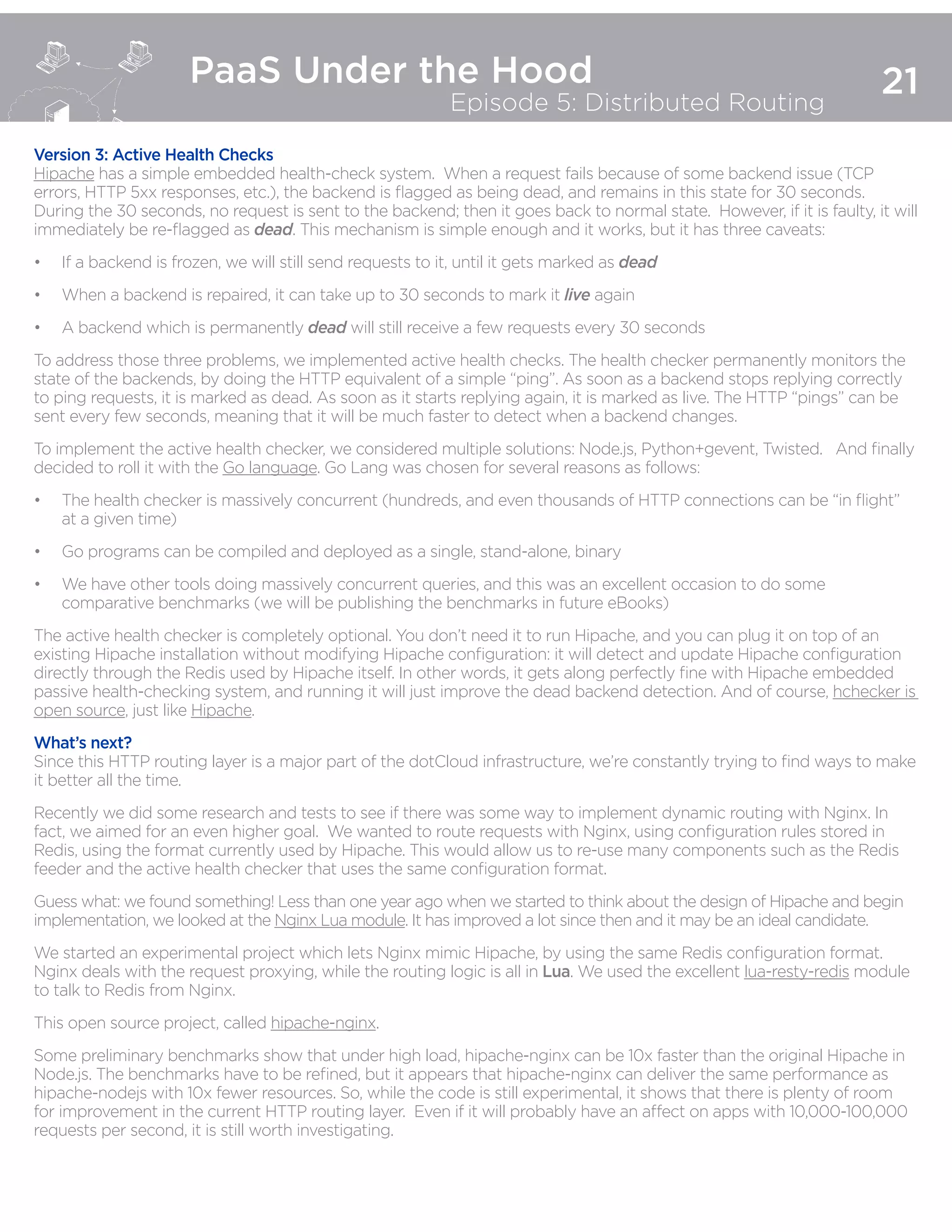 21
PaaS Under the Hood
Episode 5: Distributed Routing
Version 3: Active Health Checks
Hipache has a simple embedded health-check system. When a request fails because of some backend issue (TCP
errors, HTTP 5xx responses, etc.), the backend is flagged as being dead, and remains in this state for 30 seconds.
During the 30 seconds, no request is sent to the backend; then it goes back to normal state.  However, if it is faulty, it will
immediately be re-flagged as dead. This mechanism is simple enough and it works, but it has three caveats:
•	 If a backend is frozen, we will still send requests to it, until it gets marked as dead
•	 When a backend is repaired, it can take up to 30 seconds to mark it live again
•	 A backend which is permanently dead will still receive a few requests every 30 seconds
To address those three problems, we implemented active health checks. The health checker permanently monitors the
state of the backends, by doing the HTTP equivalent of a simple “ping”. As soon as a backend stops replying correctly
to ping requests, it is marked as dead. As soon as it starts replying again, it is marked as live. The HTTP “pings” can be
sent every few seconds, meaning that it will be much faster to detect when a backend changes.
To implement the active health checker, we considered multiple solutions: Node.js, Python+gevent, Twisted. And finally
decided to roll it with the Go language. Go Lang was chosen for several reasons as follows:
•	 The health checker is massively concurrent (hundreds, and even thousands of HTTP connections can be “in flight”
at a given time)
•	 Go programs can be compiled and deployed as a single, stand-alone, binary
•	 We have other tools doing massively concurrent queries, and this was an excellent occasion to do some
comparative benchmarks (we will be publishing the benchmarks in future eBooks)
The active health checker is completely optional. You don’t need it to run Hipache, and you can plug it on top of an
existing Hipache installation without modifying Hipache configuration: it will detect and update Hipache configuration
directly through the Redis used by Hipache itself. In other words, it gets along perfectly fine with Hipache embedded
passive health-checking system, and running it will just improve the dead backend detection. And of course, hchecker is
open source, just like Hipache.
What’s next?
Since this HTTP routing layer is a major part of the dotCloud infrastructure, we’re constantly trying to find ways to make
it better all the time.
Recently we did some research and tests to see if there was some way to implement dynamic routing with Nginx. In
fact, we aimed for an even higher goal. We wanted to route requests with Nginx, using configuration rules stored in
Redis, using the format currently used by Hipache. This would allow us to re-use many components such as the Redis
feeder and the active health checker that uses the same configuration format.
Guess what: we found something! Less than one year ago when we started to think about the design of Hipache and begin
implementation, we looked at the Nginx Lua module. It has improved a lot since then and it may be an ideal candidate.
We started an experimental project which lets Nginx mimic Hipache, by using the same Redis configuration format.
Nginx deals with the request proxying, while the routing logic is all in Lua. We used the excellent lua-resty-redis module
to talk to Redis from Nginx.
This open source project, called hipache-nginx.
Some preliminary benchmarks show that under high load, hipache-nginx can be 10x faster than the original Hipache in
Node.js. The benchmarks have to be refined, but it appears that hipache-nginx can deliver the same performance as
hipache-nodejs with 10x fewer resources. So, while the code is still experimental, it shows that there is plenty of room
for improvement in the current HTTP routing layer.  Even if it will probably have an affect on apps with 10,000-100,000
requests per second, it is still worth investigating.
 