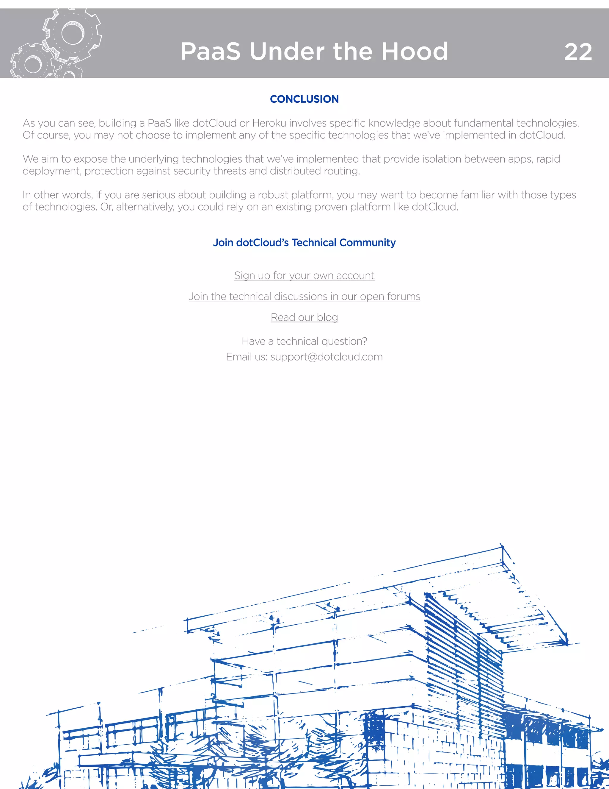 PaaS Under the Hood 22
CONCLUSION
As you can see, building a PaaS like dotCloud or Heroku involves specific knowledge about fundamental technologies.
Of course, you may not choose to implement any of the specific technologies that we’ve implemented in dotCloud.
We aim to expose the underlying technologies that we’ve implemented that provide isolation between apps, rapid
deployment, protection against security threats and distributed routing.
In other words, if you are serious about building a robust platform, you may want to become familiar with those types
of technologies. Or, alternatively, you could rely on an existing proven platform like dotCloud.
Join dotCloud’s Technical Community
Sign up for your own account
Join the technical discussions in our open forums
Read our blog
Have a technical question?
Email us: support@dotcloud.com
 
