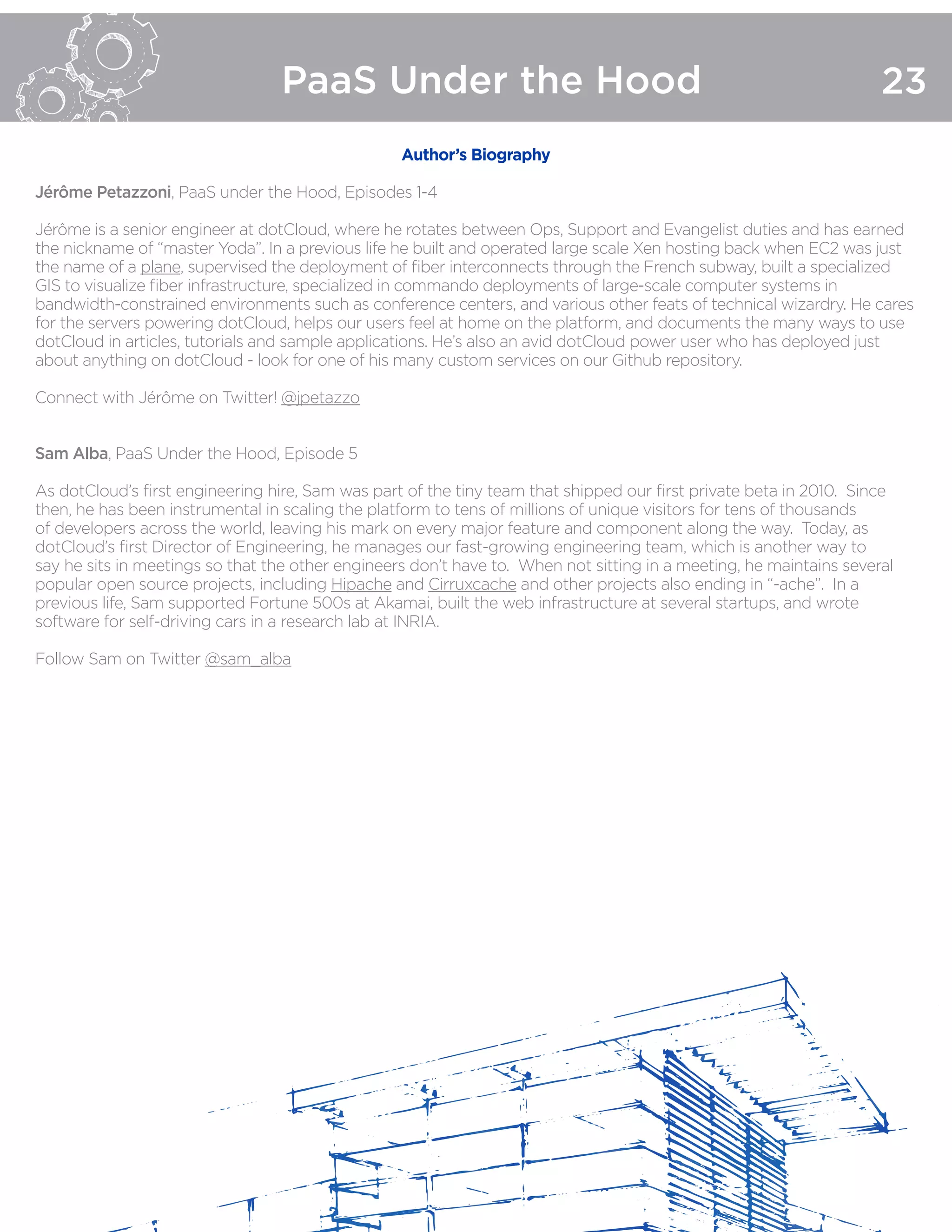 PaaS Under the Hood 23
Author’s Biography
Jérôme Petazzoni, PaaS under the Hood, Episodes 1-4
Jérôme is a senior engineer at dotCloud, where he rotates between Ops, Support and Evangelist duties and has earned
the nickname of “master Yoda”. In a previous life he built and operated large scale Xen hosting back when EC2 was just
the name of a plane, supervised the deployment of fiber interconnects through the French subway, built a specialized
GIS to visualize fiber infrastructure, specialized in commando deployments of large-scale computer systems in
bandwidth-constrained environments such as conference centers, and various other feats of technical wizardry. He cares
for the servers powering dotCloud, helps our users feel at home on the platform, and documents the many ways to use
dotCloud in articles, tutorials and sample applications. He’s also an avid dotCloud power user who has deployed just
about anything on dotCloud - look for one of his many custom services on our Github repository.
Connect with Jérôme on Twitter! @jpetazzo
Sam Alba, PaaS Under the Hood, Episode 5
As dotCloud’s first engineering hire, Sam was part of the tiny team that shipped our first private beta in 2010.  Since
then, he has been instrumental in scaling the platform to tens of millions of unique visitors for tens of thousands
of developers across the world, leaving his mark on every major feature and component along the way. Today, as
dotCloud’s first Director of Engineering, he manages our fast-growing engineering team, which is another way to
say he sits in meetings so that the other engineers don’t have to. When not sitting in a meeting, he maintains several
popular open source projects, including Hipache and Cirruxcache and other projects also ending in “-ache”. In a
previous life, Sam supported Fortune 500s at Akamai, built the web infrastructure at several startups, and wrote
software for self-driving cars in a research lab at INRIA.
Follow Sam on Twitter @sam_alba
 