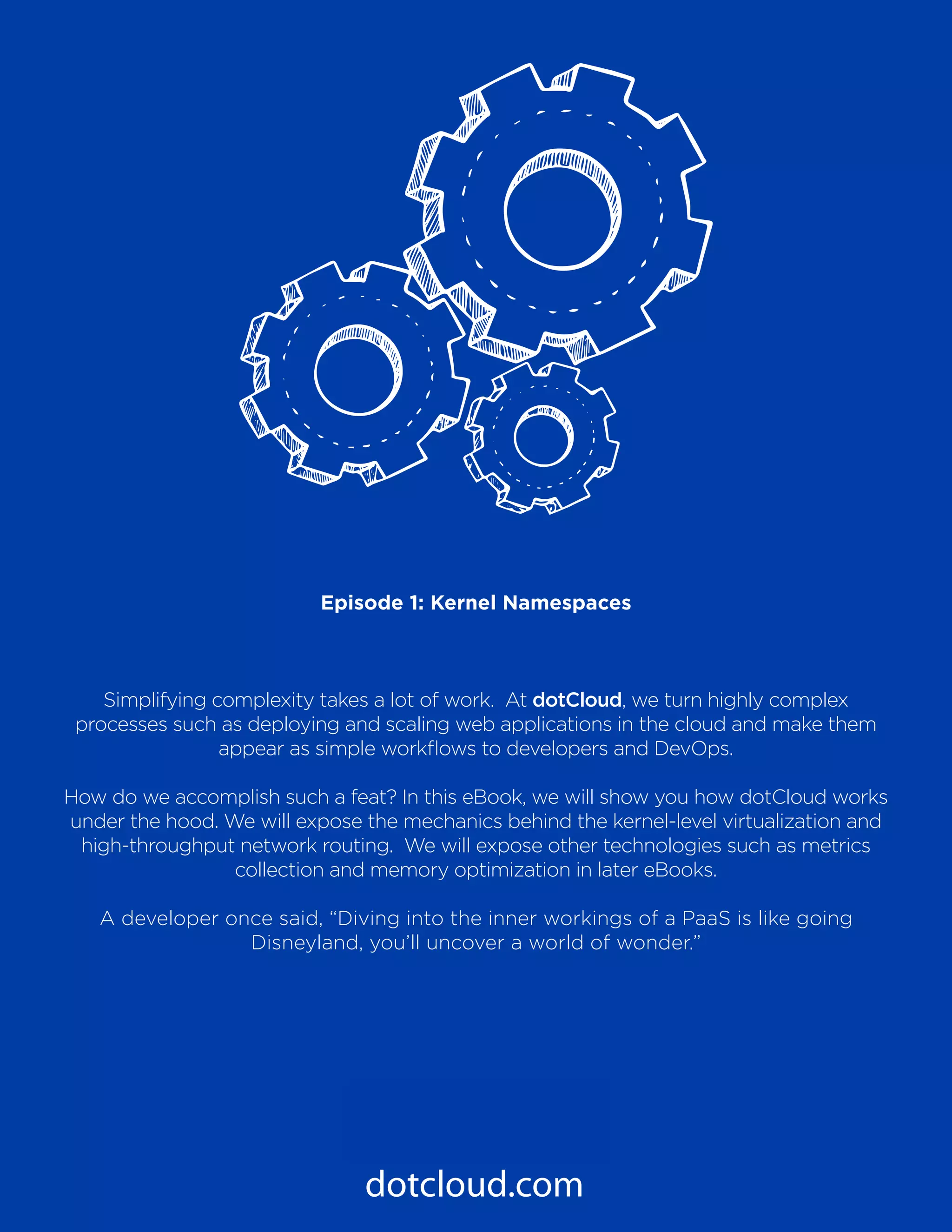 PaaS Under the Hood
Episode 1: Kernel Namespaces
3
dotcloud.com
Episode 1: Kernel Namespaces
Simplifying complexity takes a lot of work. At dotCloud, we turn highly complex
processes such as deploying and scaling web applications in the cloud and make them
appear as simple workflows to developers and DevOps.
How do we accomplish such a feat? In this eBook, we will show you how dotCloud works
under the hood. We will expose the mechanics behind the kernel-level virtualization and
high-throughput network routing. We will expose other technologies such as metrics
collection and memory optimization in later eBooks.
A developer once said, “Diving into the inner workings of a PaaS is like going
Disneyland, you’ll uncover a world of wonder.”
 