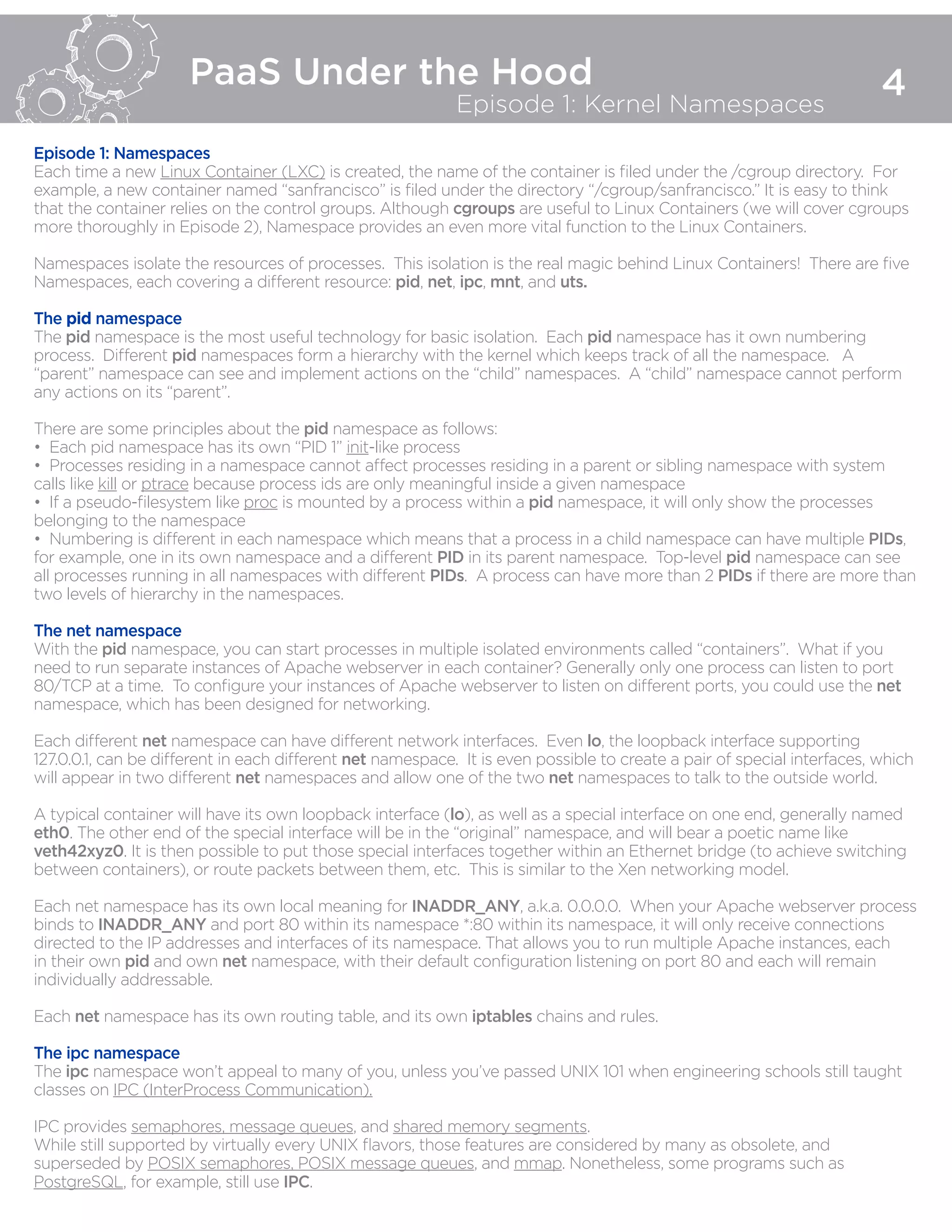 PaaS Under the Hood
Episode 1: Kernel Namespaces
4
Episode 1: Namespaces
Each time a new Linux Container (LXC) is created, the name of the container is filed under the /cgroup directory. For
example, a new container named “sanfrancisco” is filed under the directory “/cgroup/sanfrancisco.” It is easy to think
that the container relies on the control groups. Although cgroups are useful to Linux Containers (we will cover cgroups
more thoroughly in Episode 2), Namespace provides an even more vital function to the Linux Containers.
Namespaces isolate the resources of processes. This isolation is the real magic behind Linux Containers! There are five
Namespaces, each covering a different resource: pid, net, ipc, mnt, and uts.
The pid namespace
The pid namespace is the most useful technology for basic isolation. Each pid namespace has it own numbering
process. Different pid namespaces form a hierarchy with the kernel which keeps track of all the namespace. A
“parent” namespace can see and implement actions on the “child” namespaces. A “child” namespace cannot perform
any actions on its “parent”.
There are some principles about the pid namespace as follows:
•  Each pid namespace has its own “PID 1” init-like process
•  Processes residing in a namespace cannot affect processes residing in a parent or sibling namespace with system
calls like kill or ptrace because process ids are only meaningful inside a given namespace
•  If a pseudo-filesystem like proc is mounted by a process within a pid namespace, it will only show the processes
belonging to the namespace
•  Numbering is different in each namespace which means that a process in a child namespace can have multiple PIDs,
for example, one in its own namespace and a different PID in its parent namespace. Top-level pid namespace can see
all processes running in all namespaces with different PIDs. A process can have more than 2 PIDs if there are more than
two levels of hierarchy in the namespaces.
The net namespace
With the pid namespace, you can start processes in multiple isolated environments called “containers”. What if you
need to run separate instances of Apache webserver in each container? Generally only one process can listen to port
80/TCP at a time. To configure your instances of Apache webserver to listen on different ports, you could use the net
namespace, which has been designed for networking.
Each different net namespace can have different network interfaces. Even lo, the loopback interface supporting
127.0.0.1, can be different in each different net namespace. It is even possible to create a pair of special interfaces, which
will appear in two different net namespaces and allow one of the two net namespaces to talk to the outside world.
A typical container will have its own loopback interface (lo), as well as a special interface on one end, generally named
eth0. The other end of the special interface will be in the “original” namespace, and will bear a poetic name like
veth42xyz0. It is then possible to put those special interfaces together within an Ethernet bridge (to achieve switching
between containers), or route packets between them, etc. This is similar to the Xen networking model.
Each net namespace has its own local meaning for INADDR_ANY, a.k.a. 0.0.0.0. When your Apache webserver process
binds to INADDR_ANY and port 80 within its namespace *:80 within its namespace, it will only receive connections
directed to the IP addresses and interfaces of its namespace. That allows you to run multiple Apache instances, each
in their own pid and own net namespace, with their default configuration listening on port 80 and each will remain
individually addressable.
Each net namespace has its own routing table, and its own iptables chains and rules.
The ipc namespace
The ipc namespace won’t appeal to many of you, unless you’ve passed UNIX 101 when engineering schools still taught
classes on IPC (InterProcess Communication).
IPC provides semaphores, message queues, and shared memory segments.
While still supported by virtually every UNIX flavors, those features are considered by many as obsolete, and
superseded by POSIX semaphores, POSIX message queues, and mmap. Nonetheless, some programs such as
PostgreSQL, for example, still use IPC.
 