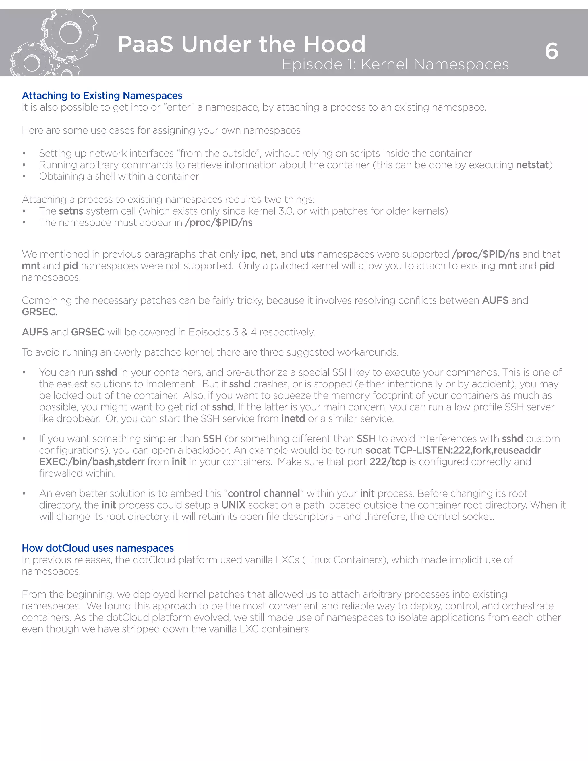 PaaS Under the Hood
Episode 1: Kernel Namespaces
6
Attaching to Existing Namespaces
It is also possible to get into or “enter” a namespace, by attaching a process to an existing namespace.
Here are some use cases for assigning your own namespaces
•	 Setting up network interfaces “from the outside”, without relying on scripts inside the container
•	 Running arbitrary commands to retrieve information about the container (this can be done by executing netstat)
•	 Obtaining a shell within a container
Attaching a process to existing namespaces requires two things:
•	 The setns system call (which exists only since kernel 3.0, or with patches for older kernels)
•	 The namespace must appear in /proc/$PID/ns
We mentioned in previous paragraphs that only ipc, net, and uts namespaces were supported /proc/$PID/ns and that
mnt and pid namespaces were not supported. Only a patched kernel will allow you to attach to existing mnt and pid
namespaces.
Combining the necessary patches can be fairly tricky, because it involves resolving conflicts between AUFS and
GRSEC.
AUFS and GRSEC will be covered in Episodes 3 & 4 respectively.
To avoid running an overly patched kernel, there are three suggested workarounds.
•	 You can run sshd in your containers, and pre-authorize a special SSH key to execute your commands. This is one of
the easiest solutions to implement. But if sshd crashes, or is stopped (either intentionally or by accident), you may
be locked out of the container. Also, if you want to squeeze the memory footprint of your containers as much as
possible, you might want to get rid of sshd. If the latter is your main concern, you can run a low profile SSH server
like dropbear. Or, you can start the SSH service from inetd or a similar service.
•	 If you want something simpler than SSH (or something different than SSH to avoid interferences with sshd custom
configurations), you can open a backdoor. An example would be to run socat TCP-LISTEN:222,fork,reuseaddr
EXEC:/bin/bash,stderr from init in your containers. Make sure that port 222/tcp is configured correctly and
firewalled within.
•	 An even better solution is to embed this “control channel” within your init process. Before changing its root
directory, the init process could setup a UNIX socket on a path located outside the container root directory. When it
will change its root directory, it will retain its open file descriptors – and therefore, the control socket.
How dotCloud uses namespaces
In previous releases, the dotCloud platform used vanilla LXCs (Linux Containers), which made implicit use of
namespaces.
From the beginning, we deployed kernel patches that allowed us to attach arbitrary processes into existing
namespaces. We found this approach to be the most convenient and reliable way to deploy, control, and orchestrate
containers. As the dotCloud platform evolved, we still made use of namespaces to isolate applications from each other
even though we have stripped down the vanilla LXC containers.
 