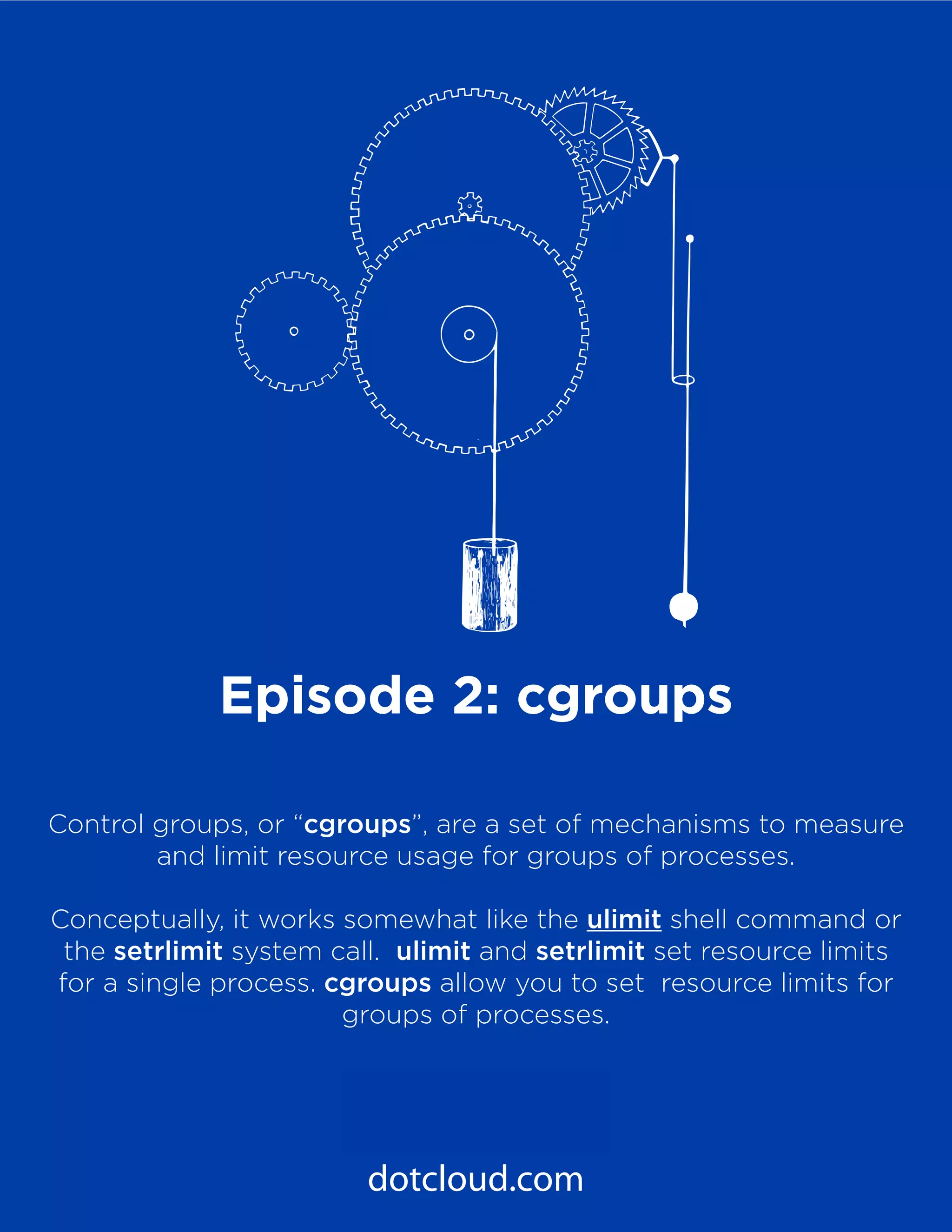 7
PaaS Under the Hood
Episode 2: Cgroups
dotcloud.com
Episode 2: cgroups
Control groups, or “cgroups”, are a set of mechanisms to measure
and limit resource usage for groups of processes.
Conceptually, it works somewhat like the ulimit shell command or
the setrlimit system call. ulimit and setrlimit set resource limits
for a single process. cgroups allow you to set resource limits for
groups of processes.
 